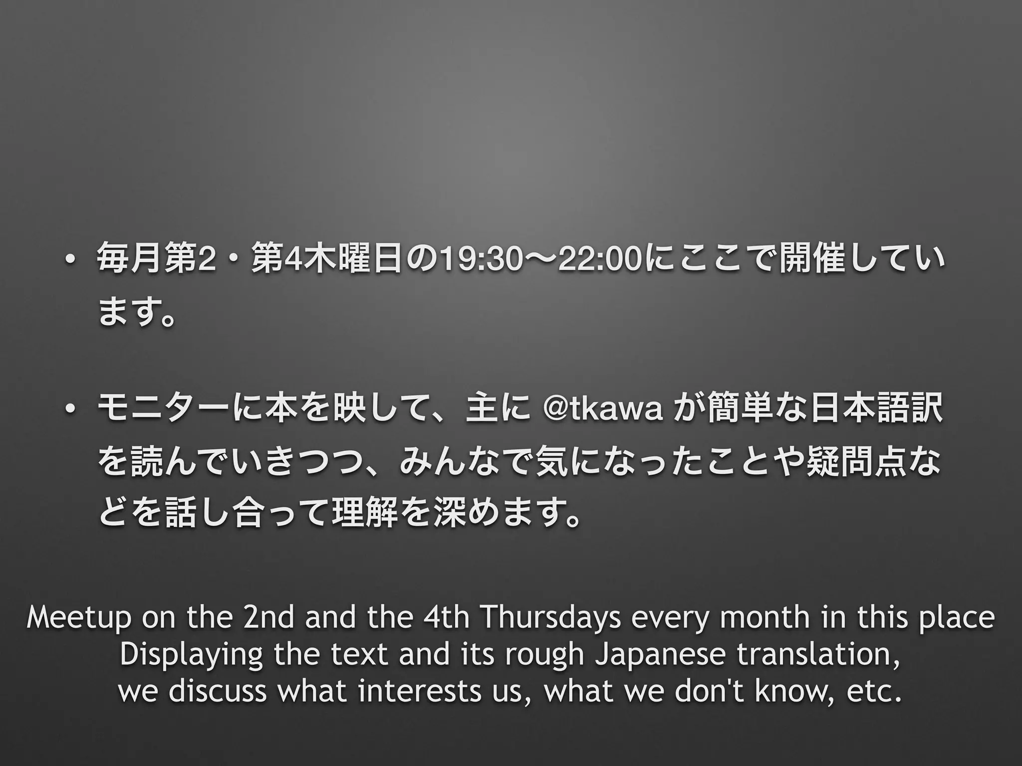 • 毎月第2・第4木曜日の19:30∼22:00にここで開催してい
ます。
• モニターに本を映して、主に @tkawa が簡単な日本語訳
を読んでいきつつ、みんなで気になったことや疑問点な
どを話し合って理解を深めます。
Meetup on the 2nd and the 4th Thursdays every month in this place
Displaying the text and its rough Japanese translation,  
we discuss what interests us, what we don't know, etc.
 