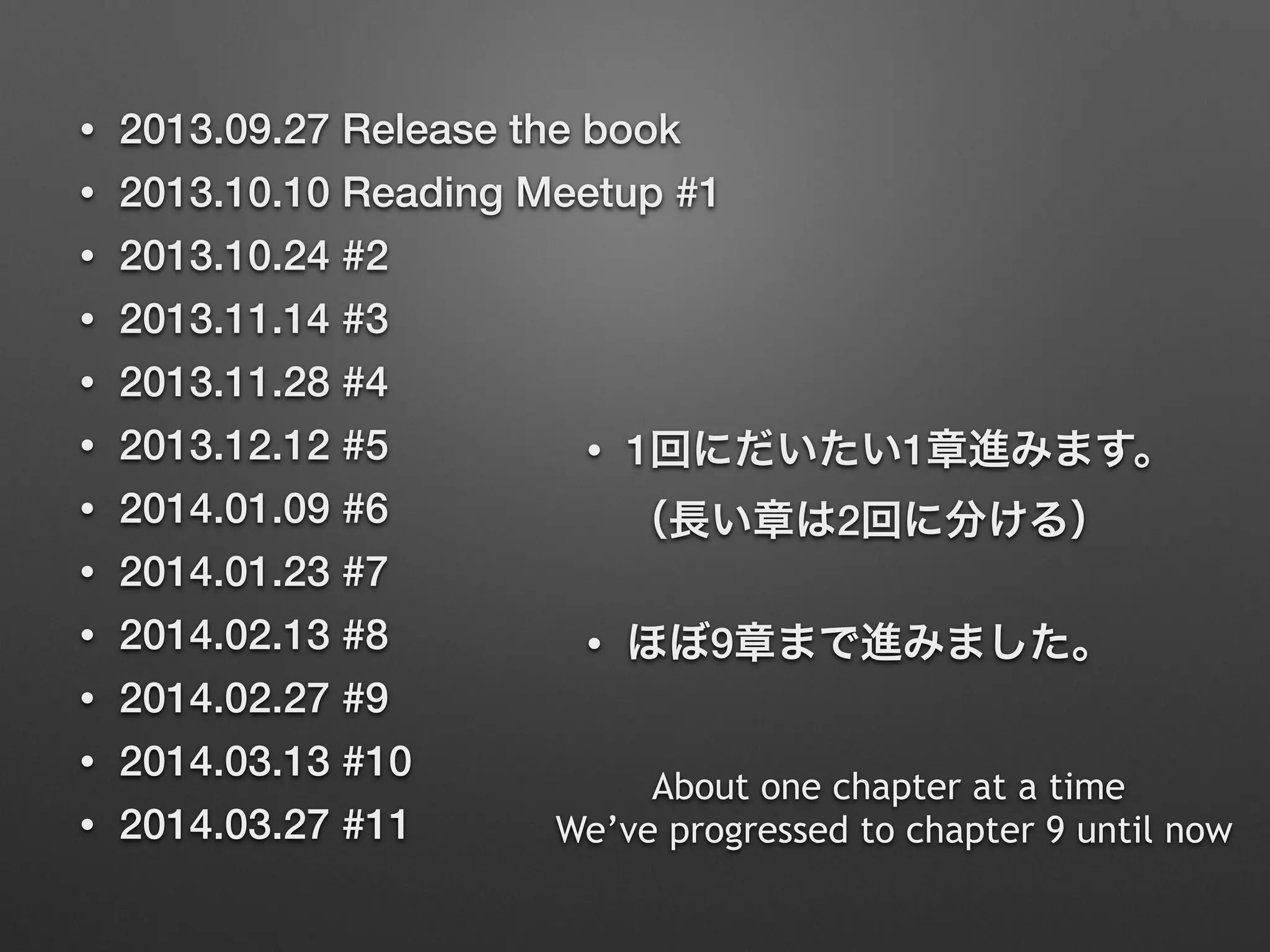 • 2013.09.27 Release the book
• 2013.10.10 Reading Meetup #1
• 2013.10.24 #2
• 2013.11.14 #3
• 2013.11.28 #4
• 2013.12.12 #5
• 2014.01.09 #6
• 2014.01.23 #7
• 2014.02.13 #8
• 2014.02.27 #9
• 2014.03.13 #10
• 2014.03.27 #11
• 1回にだいたい1章進みます。 
（長い章は2回に分ける）
• ほぼ9章まで進みました。
About one chapter at a time
We’ve progressed to chapter 9 until now
 
