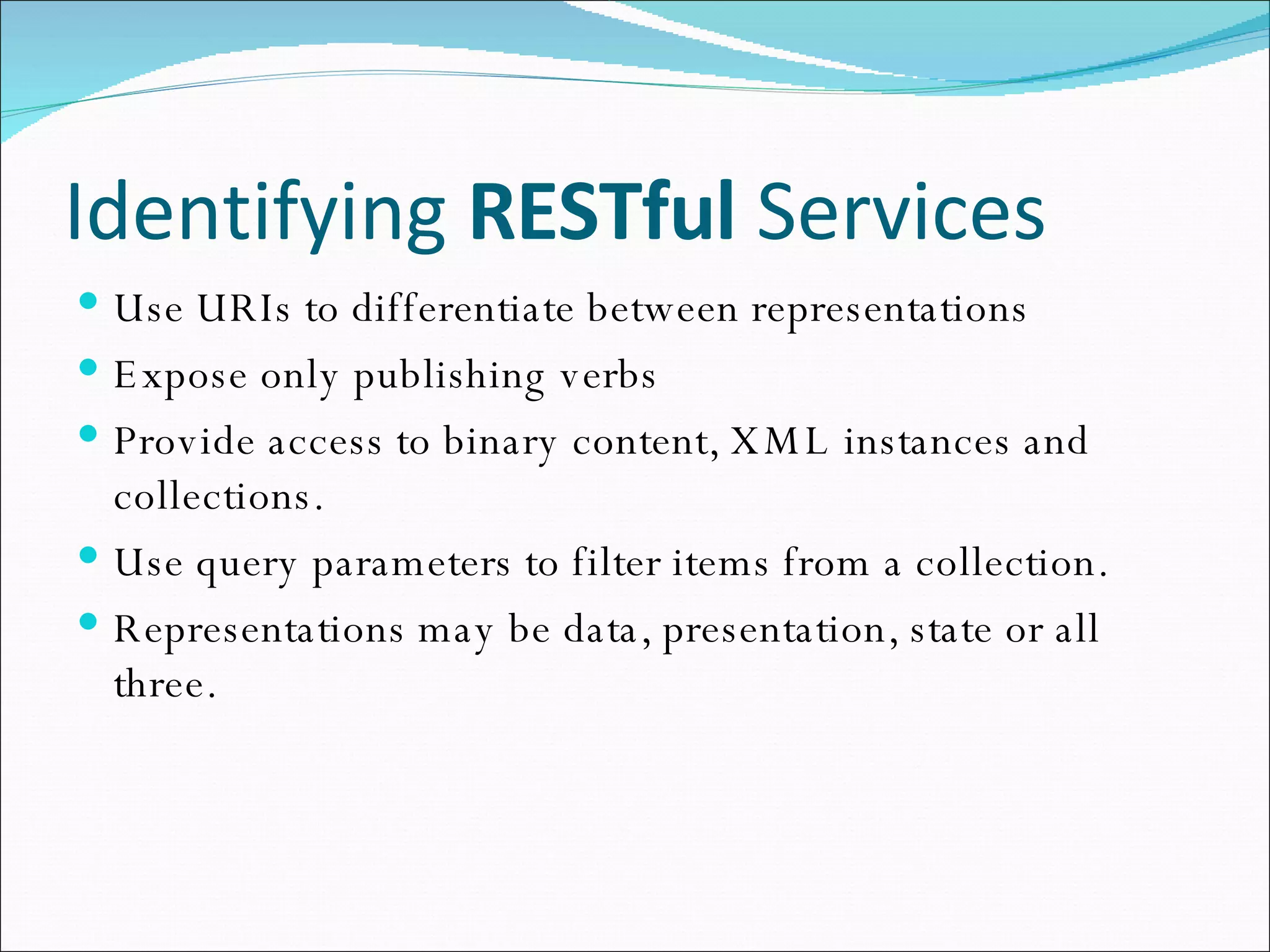 Identifying  RESTful  Services Use URIs to differentiate between representations Expose only publishing verbs Provide access to binary content, XML instances and collections. Use query parameters to filter items from a collection. Representations may be data, presentation, state or all three. 