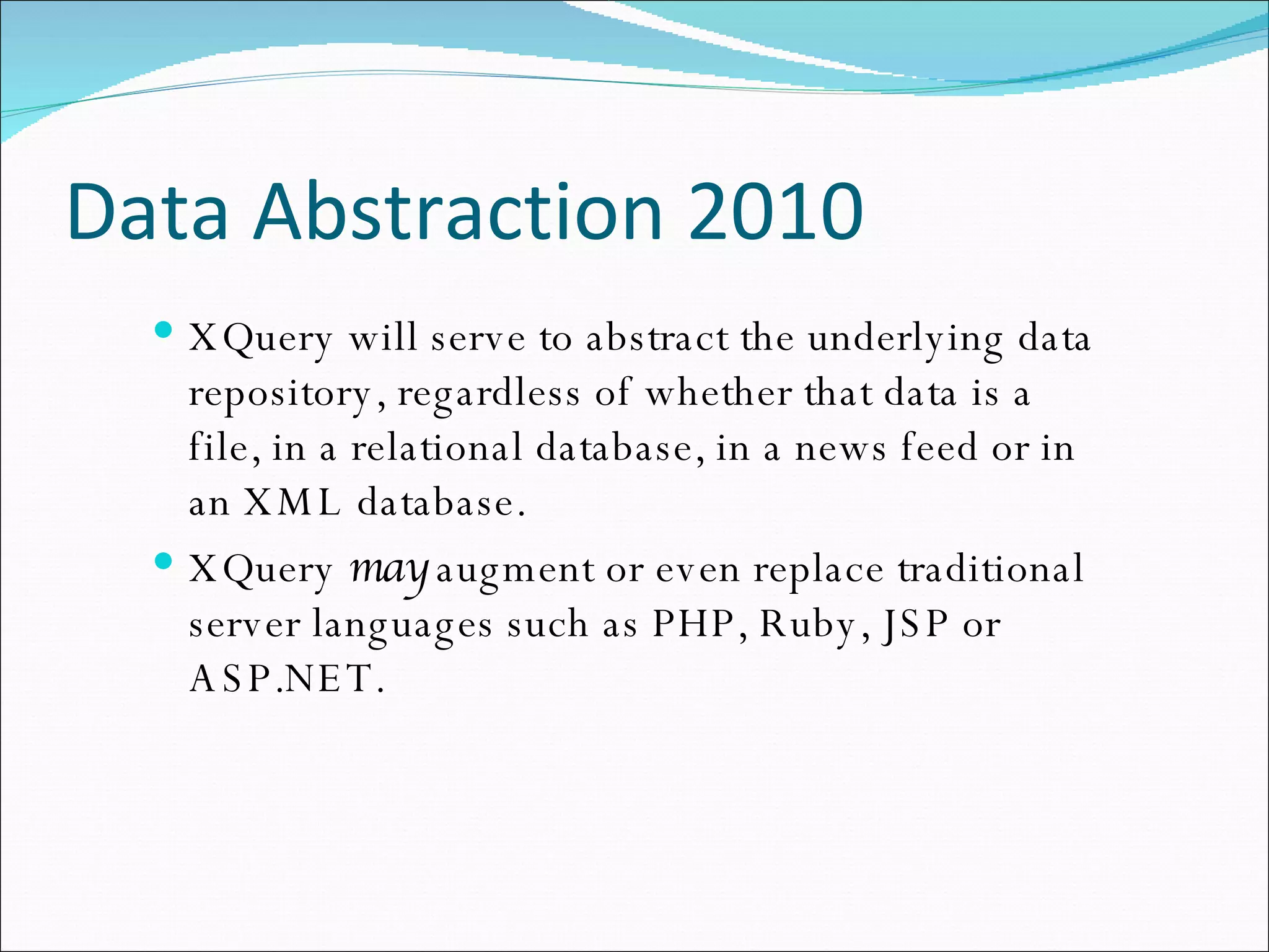 Data Abstraction 2010 XQuery will serve to abstract the underlying data repository, regardless of whether that data is a file, in a relational database, in a news feed or in an XML database. XQuery  may  augment or even replace traditional server languages such as PHP, Ruby, JSP or ASP.NET. 
