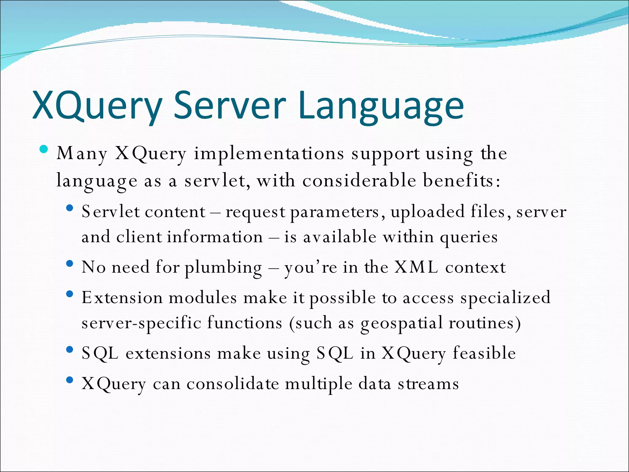 XQuery Server Language Many XQuery implementations support using the language as a servlet, with considerable benefits: Servlet content – request parameters, uploaded files, server and client information – is available within queries No need for plumbing – you’re in the XML context Extension modules make it possible to access specialized server-specific functions (such as geospatial routines)‏ SQL extensions make using SQL in XQuery feasible XQuery can consolidate multiple data streams 