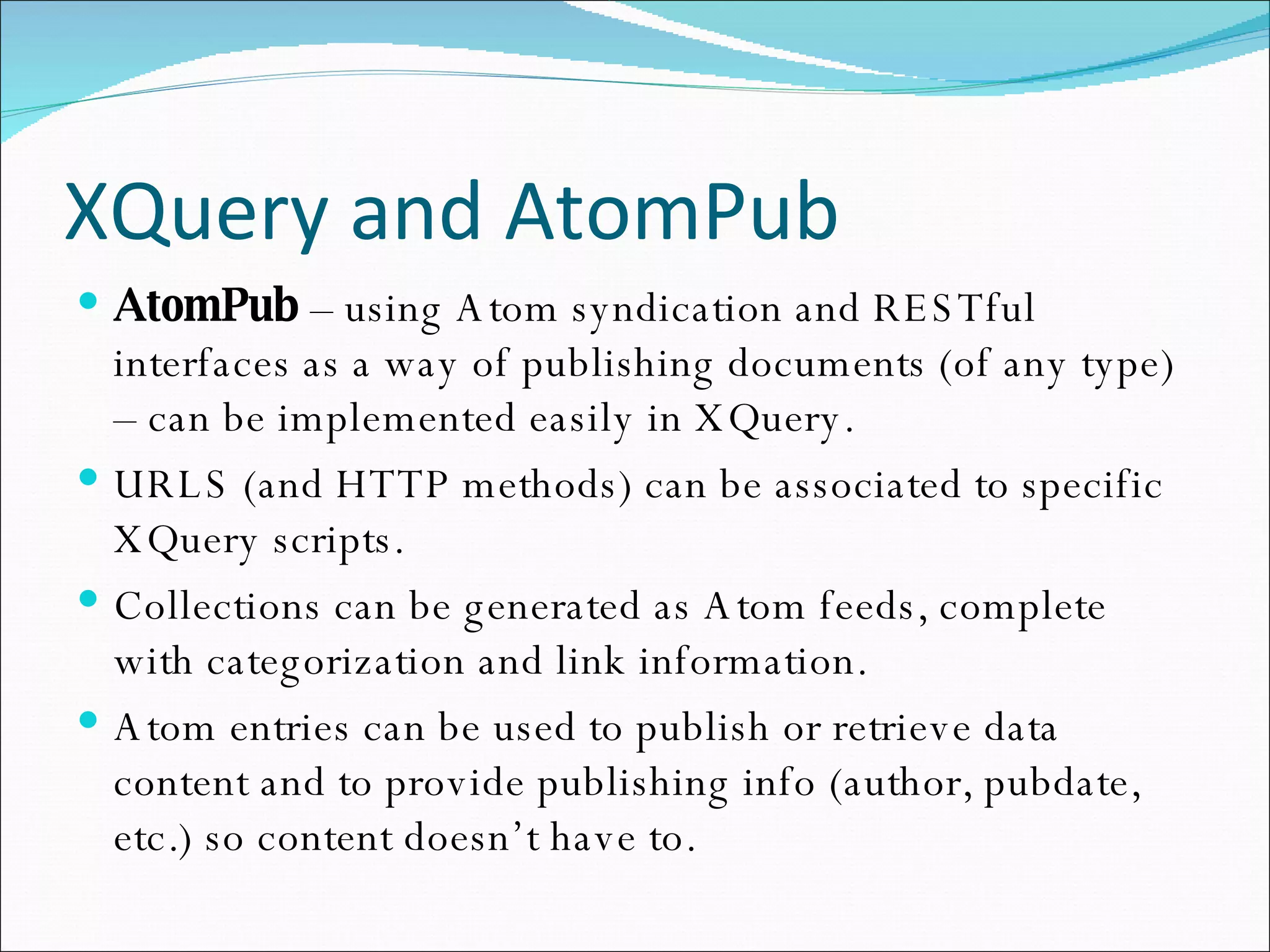 XQuery and AtomPub AtomPub  – using Atom syndication and RESTful interfaces as a way of publishing documents (of any type) – can be implemented easily in XQuery. URLS (and HTTP methods) can be associated to specific XQuery scripts. Collections can be generated as Atom feeds, complete with categorization and link information. Atom entries can be used to publish or retrieve data content and to provide publishing info (author, pubdate, etc.) so content doesn’t have to.  