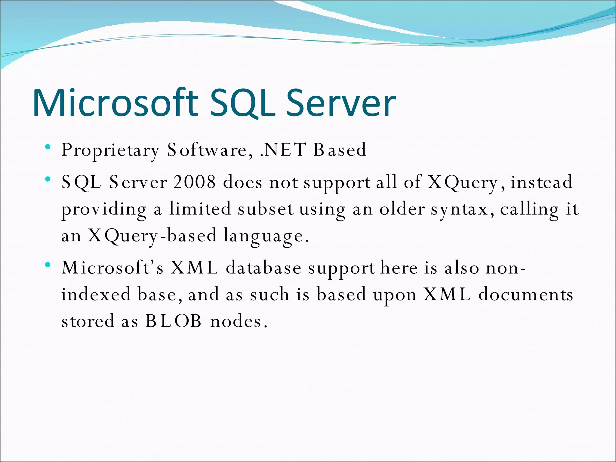 Microsoft SQL Server Proprietary Software, .NET Based SQL Server 2008 does not support all of XQuery, instead providing a limited subset using an older syntax, calling it an XQuery-based language. Microsoft’s XML database support here is also non-indexed base, and as such is based upon XML documents stored as BLOB nodes. 