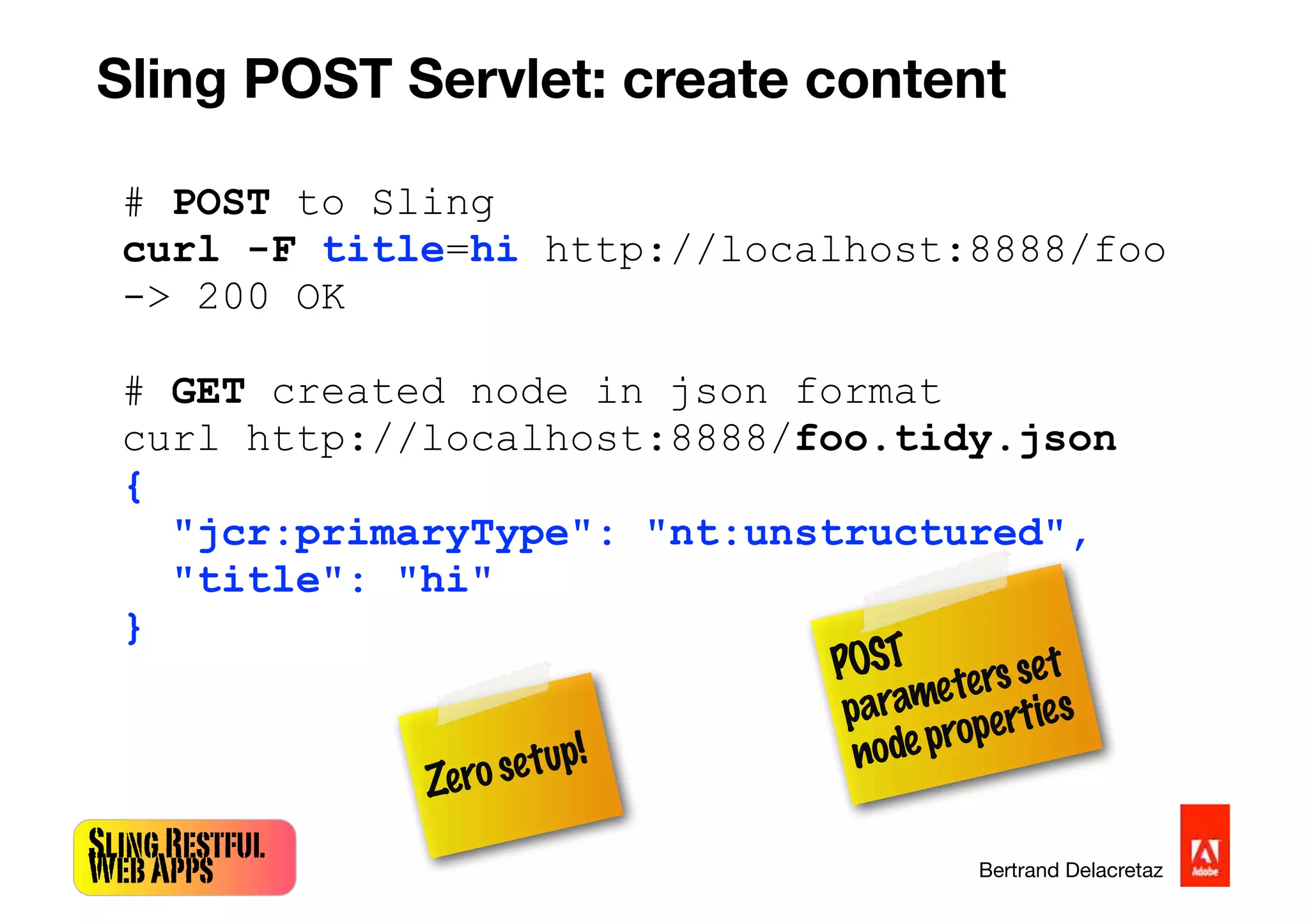 SlingRestful
WebApps Bertrand Delacretaz
# POST to Sling
curl -F title=hi http://localhost:8888/foo
-> 200 OK
# GET created node in json format
curl http://localhost:8888/foo.tidy.json
{
"jcr:primaryType": "nt:unstructured",
"title": "hi"
}
POST
parametersset
nodeproperties
Sling POST Servlet: create content
Zerosetup!
 