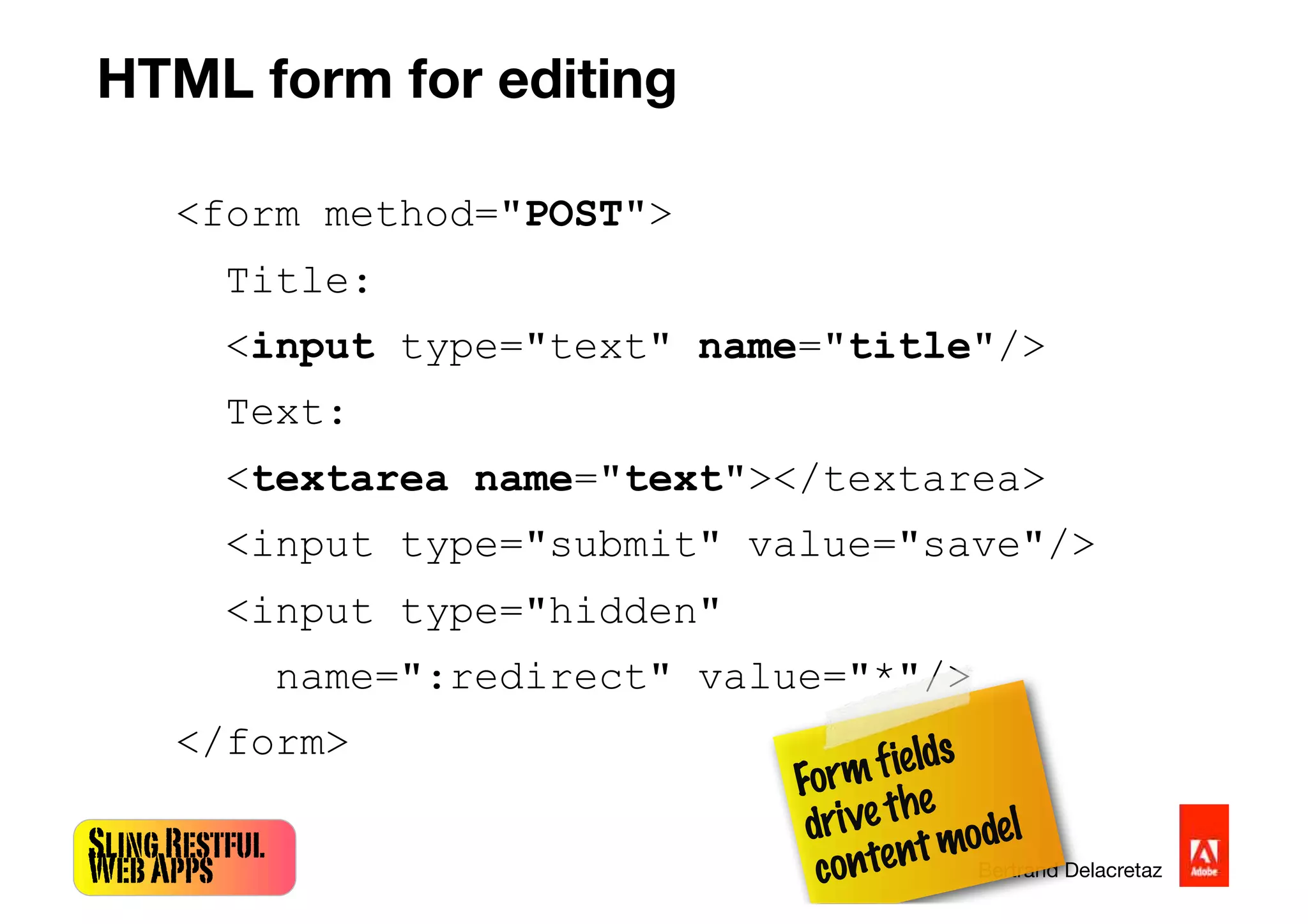SlingRestful
WebApps Bertrand Delacretaz
<form method="POST">
Title:
<input type="text" name="title"/>
Text:
<textarea name="text"></textarea>
<input type="submit" value="save"/>
<input type="hidden"
name=":redirect" value="*"/>
</form>
Formfields
drivethe
contentmodel
HTML form for editing
 