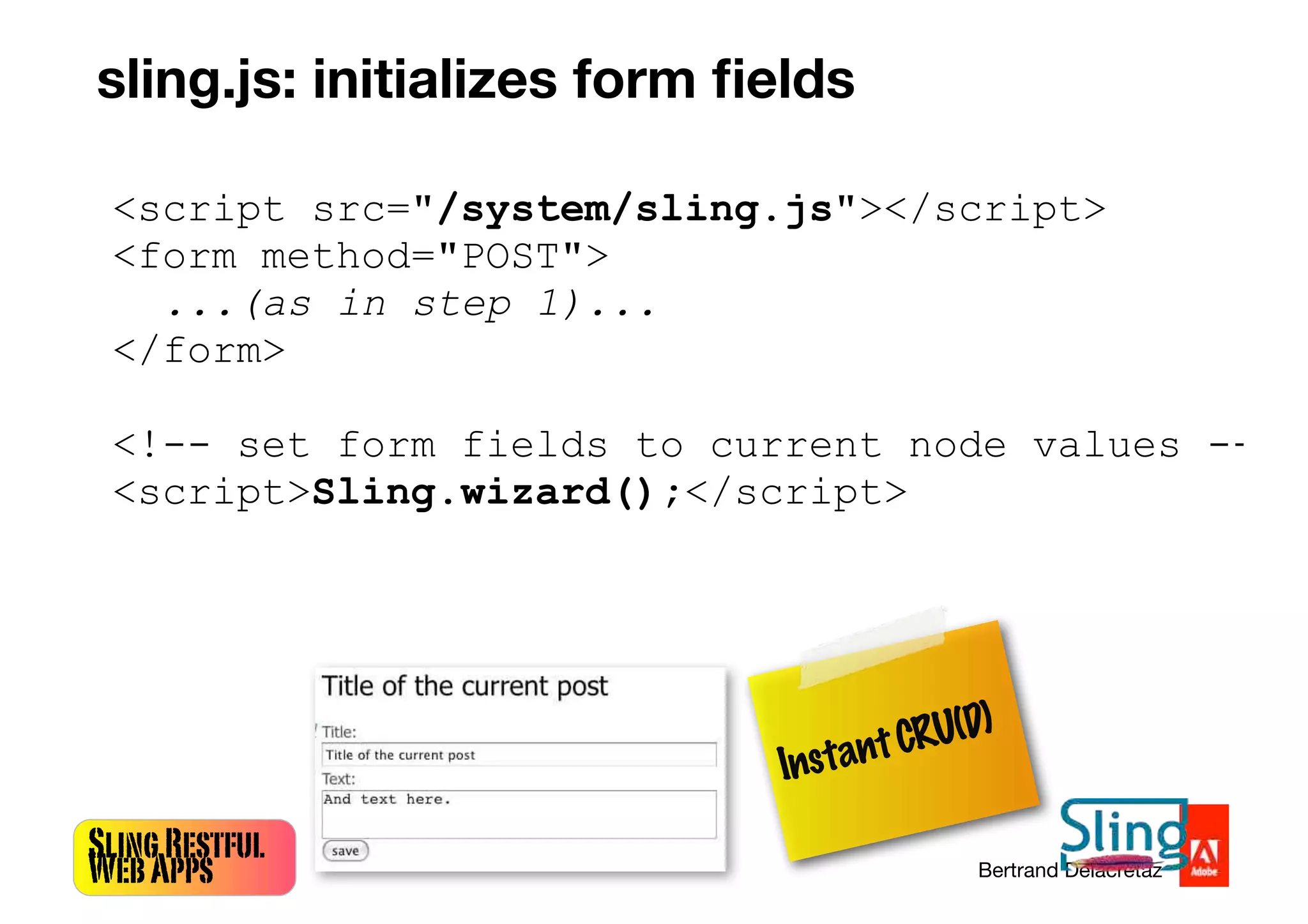 SlingRestful
WebApps Bertrand Delacretaz
<script src="/system/sling.js"></script>
<form method="POST">
...(as in step 1)...
</form>
<!-- set form fields to current node values -->
<script>Sling.wizard();</script>
InstantCRU(D)
sling.js: initializes form ﬁelds
 