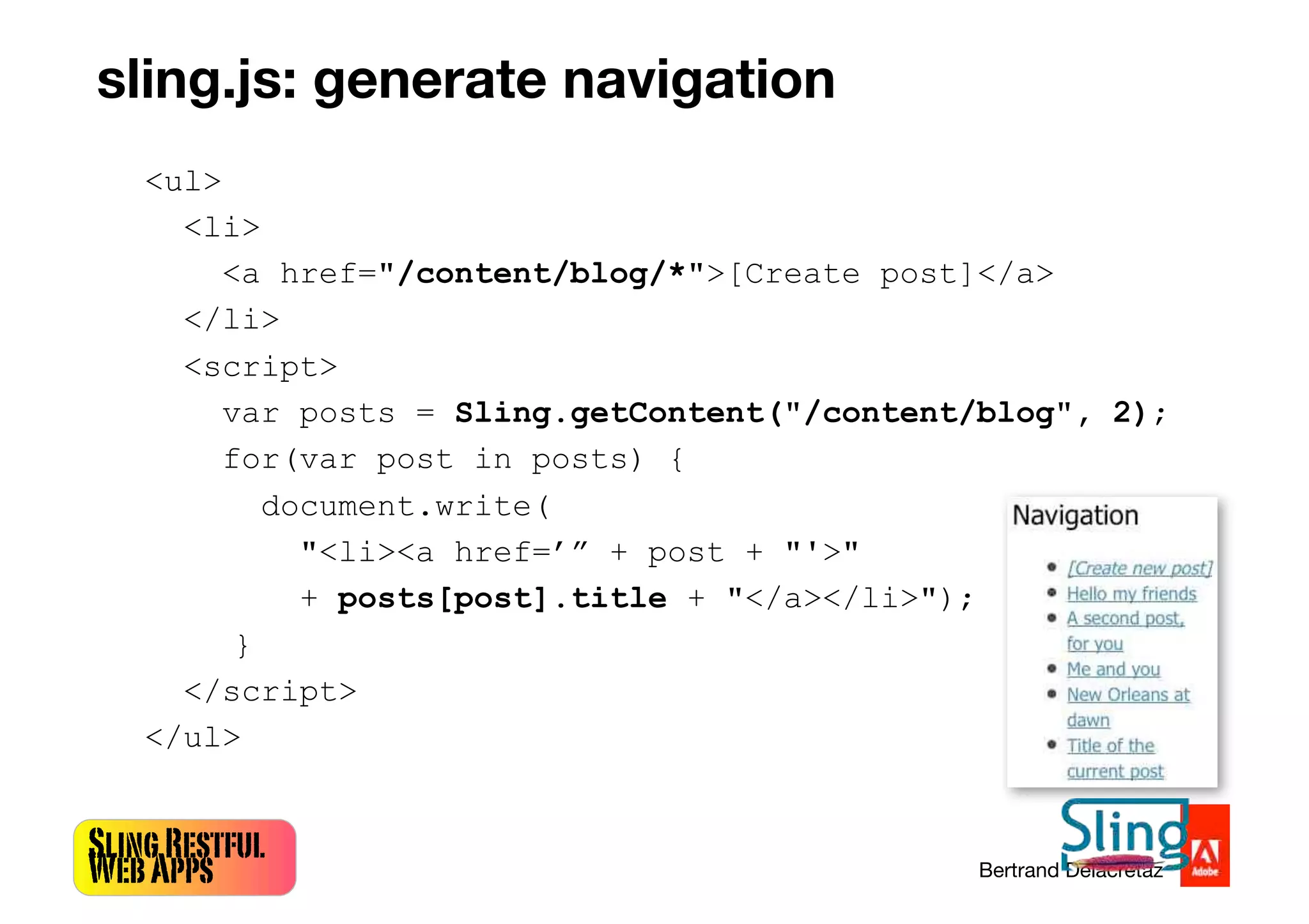 SlingRestful
WebApps Bertrand Delacretaz
<ul>
<li>
<a href="/content/blog/*">[Create post]</a>
</li>
<script>
var posts = Sling.getContent("/content/blog", 2);
for(var post in posts) {
document.write(
"<li><a href=’” + post + "'>"
+ posts[post].title + "</a></li>");
}
</script>
</ul>
sling.js: generate navigation
 