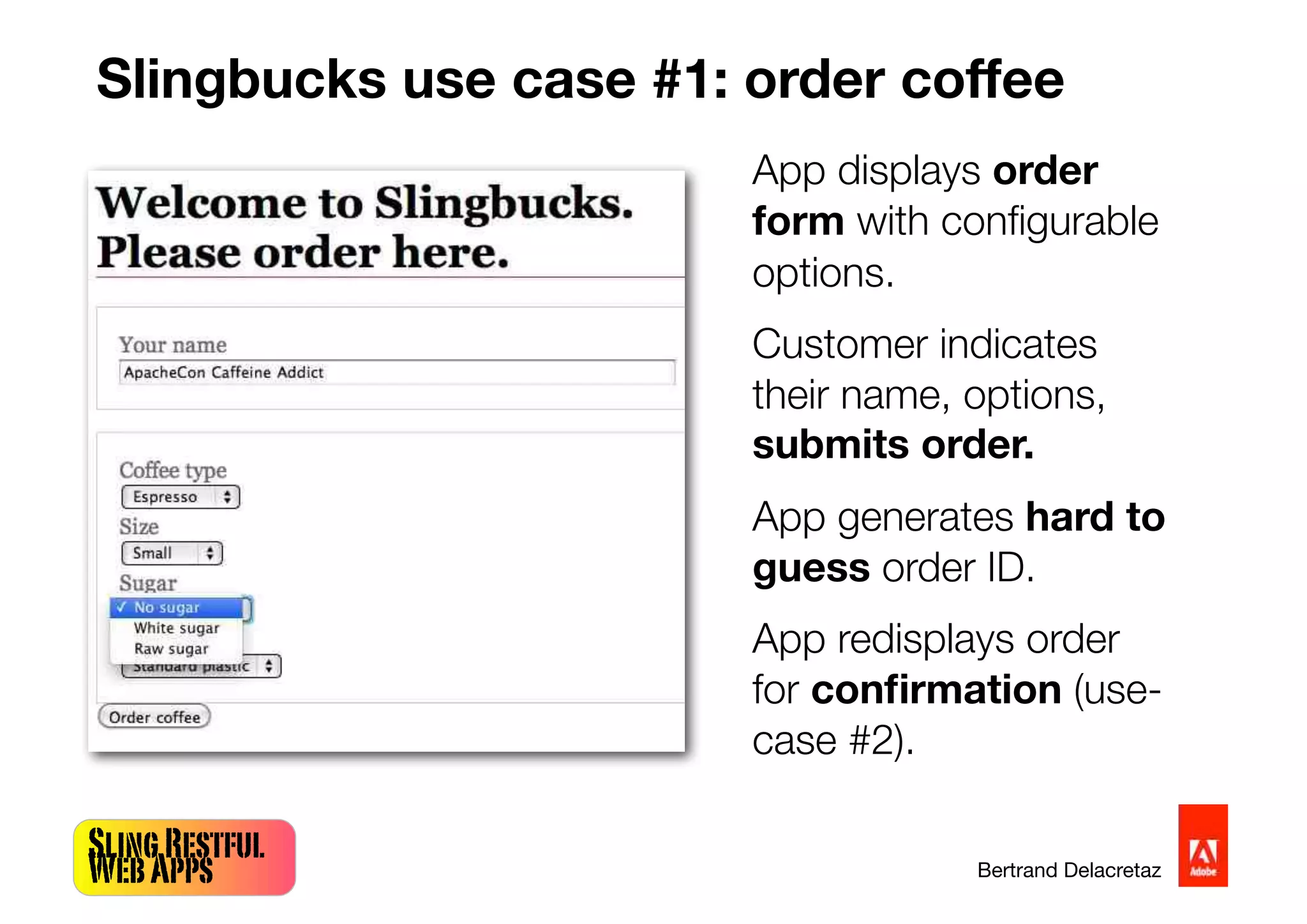 SlingRestful
WebApps Bertrand Delacretaz
Slingbucks use case #1: order coffee
App displays order
form with conﬁgurable
options.
Customer indicates
their name, options,
submits order.
App generates hard to
guess order ID.
App redisplays order
for conﬁrmation (use-
case #2).
 
