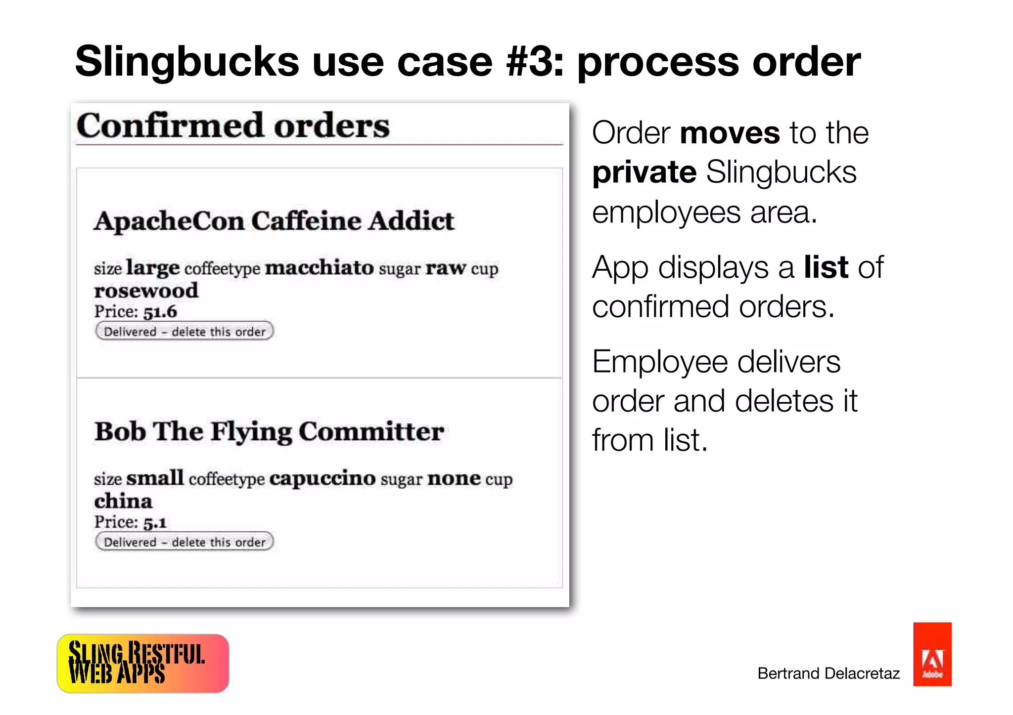 SlingRestful
WebApps Bertrand Delacretaz
Slingbucks use case #3: process order
Order moves to the
private Slingbucks
employees area.
App displays a list of
conﬁrmed orders.
Employee delivers
order and deletes it
from list.
 