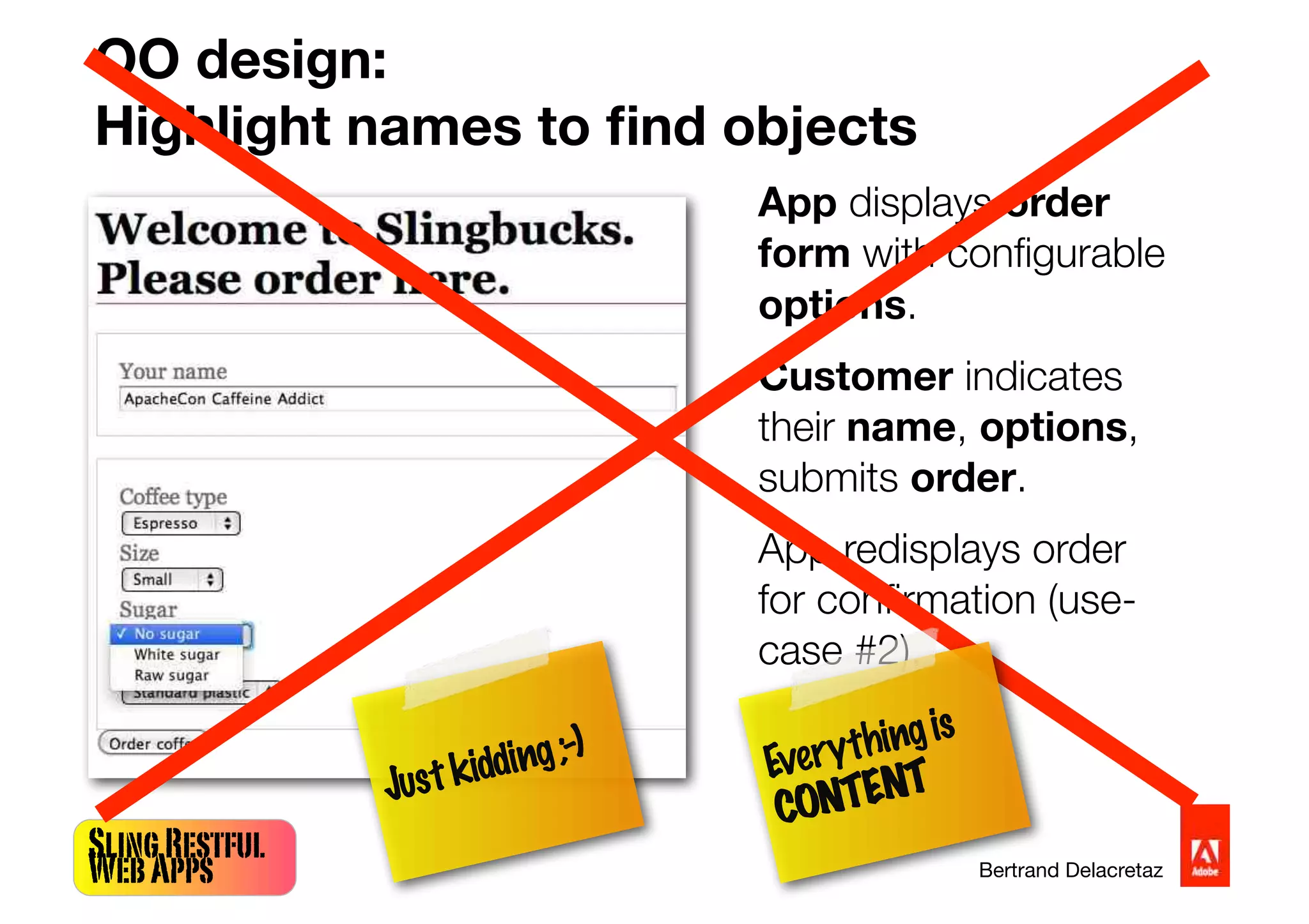 SlingRestful
WebApps Bertrand Delacretaz
OO design:
Highlight names to ﬁnd objects
App displays order
form with conﬁgurable
options.
Customer indicates
their name, options,
submits order.
App redisplays order
for conﬁrmation (use-
case #2).
Justkidding;-) Everythingis
CONTENT
 