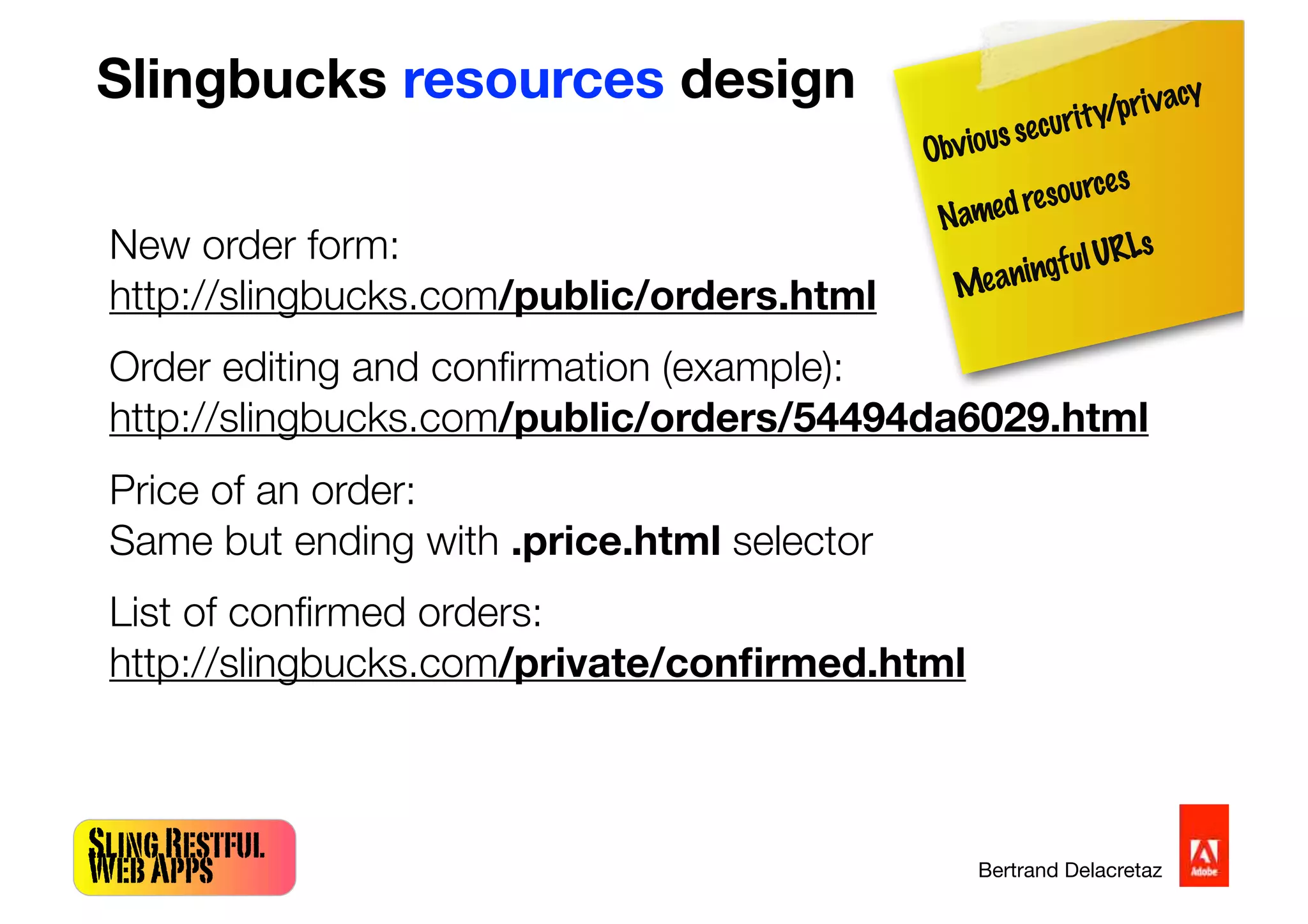SlingRestful
WebApps Bertrand Delacretaz
Slingbucks resources design
New order form:
http://slingbucks.com/public/orders.html
Order editing and conﬁrmation (example):
http://slingbucks.com/public/orders/54494da6029.html
Price of an order:
Same but ending with .price.html selector
List of conﬁrmed orders:
http://slingbucks.com/private/conﬁrmed.html
Obvioussecurity/privacy
Namedresources
MeaningfulURLs
 