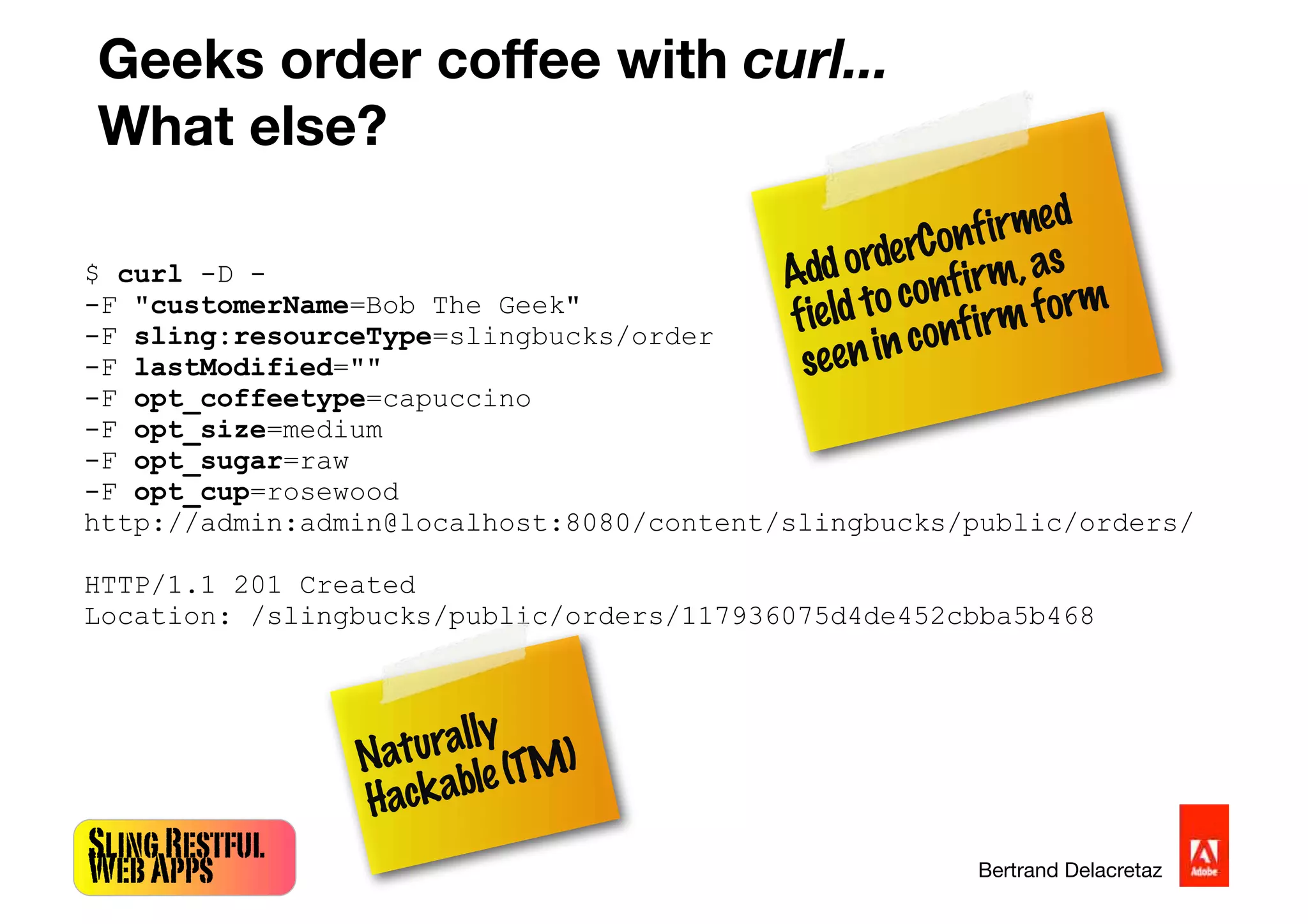 SlingRestful
WebApps Bertrand Delacretaz
Geeks order coffee with curl...
What else?
$ curl -D -
-F "customerName=Bob The Geek"
-F sling:resourceType=slingbucks/order
-F lastModified=""
-F opt_coffeetype=capuccino
-F opt_size=medium
-F opt_sugar=raw
-F opt_cup=rosewood
http://admin:admin@localhost:8080/content/slingbucks/public/orders/
HTTP/1.1 201 Created
Location: /slingbucks/public/orders/117936075d4de452cbba5b468
Naturally
Hackable(TM)
AddorderConfirmed
fieldtoconfirm,as
seeninconfirmform
 