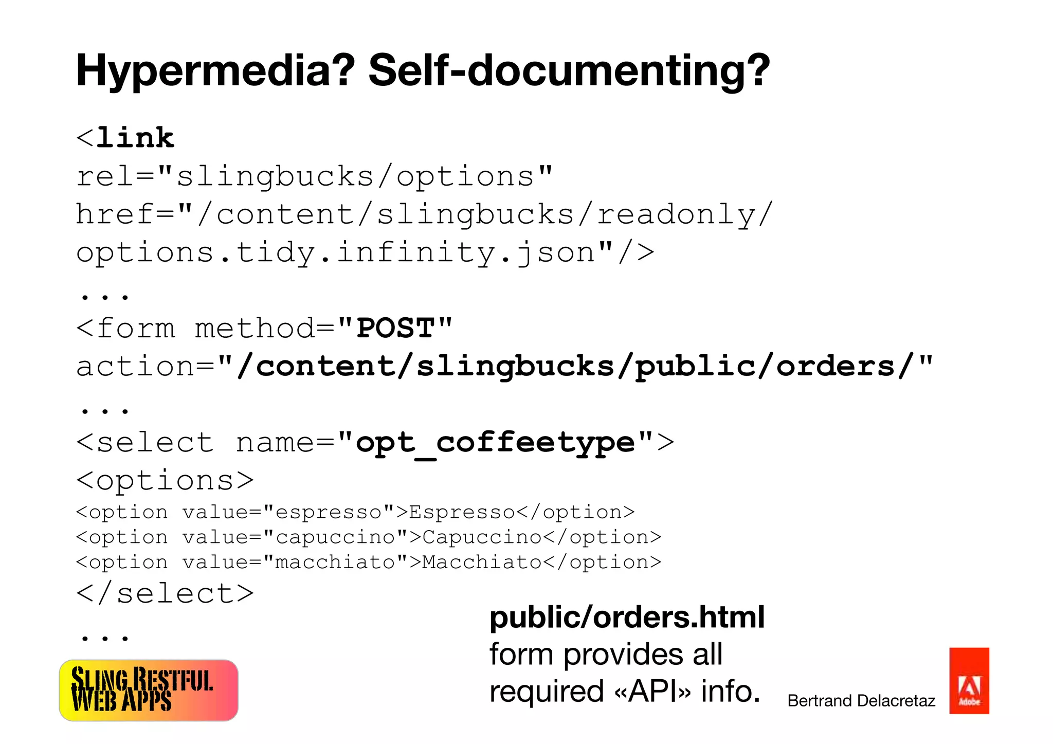 SlingRestful
WebApps Bertrand Delacretaz
Hypermedia? Self-documenting?
<link
rel="slingbucks/options"
href="/content/slingbucks/readonly/
options.tidy.infinity.json"/>
...
<form method="POST"
action="/content/slingbucks/public/orders/"
...
<select name="opt_coffeetype">
<options>
<option value="espresso">Espresso</option>
<option value="capuccino">Capuccino</option>
<option value="macchiato">Macchiato</option>
</select>
... public/orders.html
form provides all
required «API» info.
 