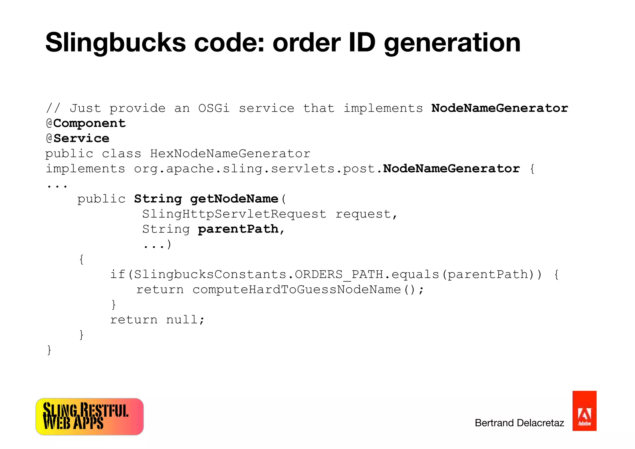 SlingRestful
WebApps Bertrand Delacretaz
Slingbucks code: order ID generation
// Just provide an OSGi service that implements NodeNameGenerator
@Component
@Service
public class HexNodeNameGenerator
implements org.apache.sling.servlets.post.NodeNameGenerator {
...
public String getNodeName(
SlingHttpServletRequest request,
String parentPath,
...)
{
if(SlingbucksConstants.ORDERS_PATH.equals(parentPath)) {
return computeHardToGuessNodeName();
}
return null;
}
}
 