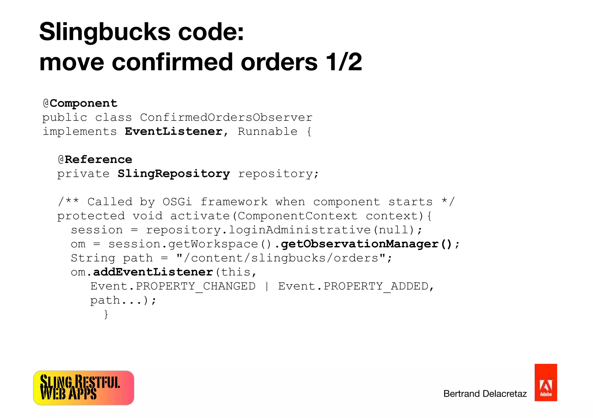 SlingRestful
WebApps Bertrand Delacretaz
Slingbucks code:
move conﬁrmed orders 1/2
@Component
public class ConfirmedOrdersObserver
implements EventListener, Runnable {
@Reference
private SlingRepository repository;
/** Called by OSGi framework when component starts */
protected void activate(ComponentContext context){
session = repository.loginAdministrative(null);
om = session.getWorkspace().getObservationManager();
String path = "/content/slingbucks/orders";
om.addEventListener(this,
Event.PROPERTY_CHANGED | Event.PROPERTY_ADDED,
path...);
}
 