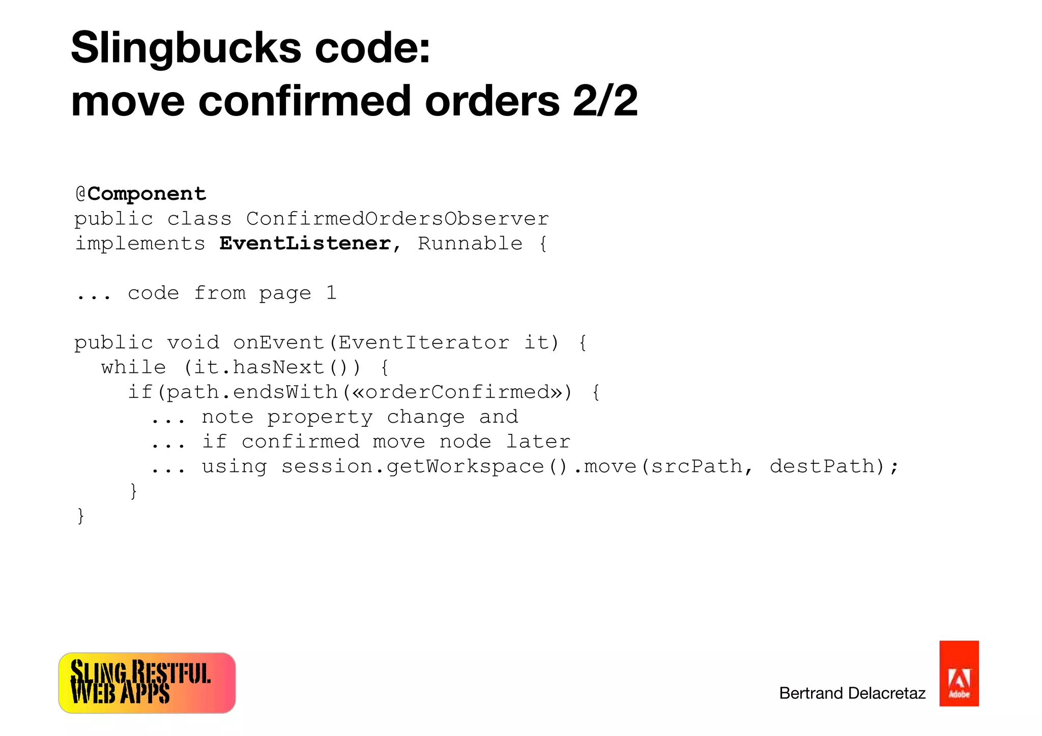 SlingRestful
WebApps Bertrand Delacretaz
Slingbucks code:
move conﬁrmed orders 2/2
@Component
public class ConfirmedOrdersObserver
implements EventListener, Runnable {
... code from page 1
public void onEvent(EventIterator it) {
while (it.hasNext()) {
if(path.endsWith(«orderConfirmed») {
... note property change and
... if confirmed move node later
... using session.getWorkspace().move(srcPath, destPath);
}
}
 