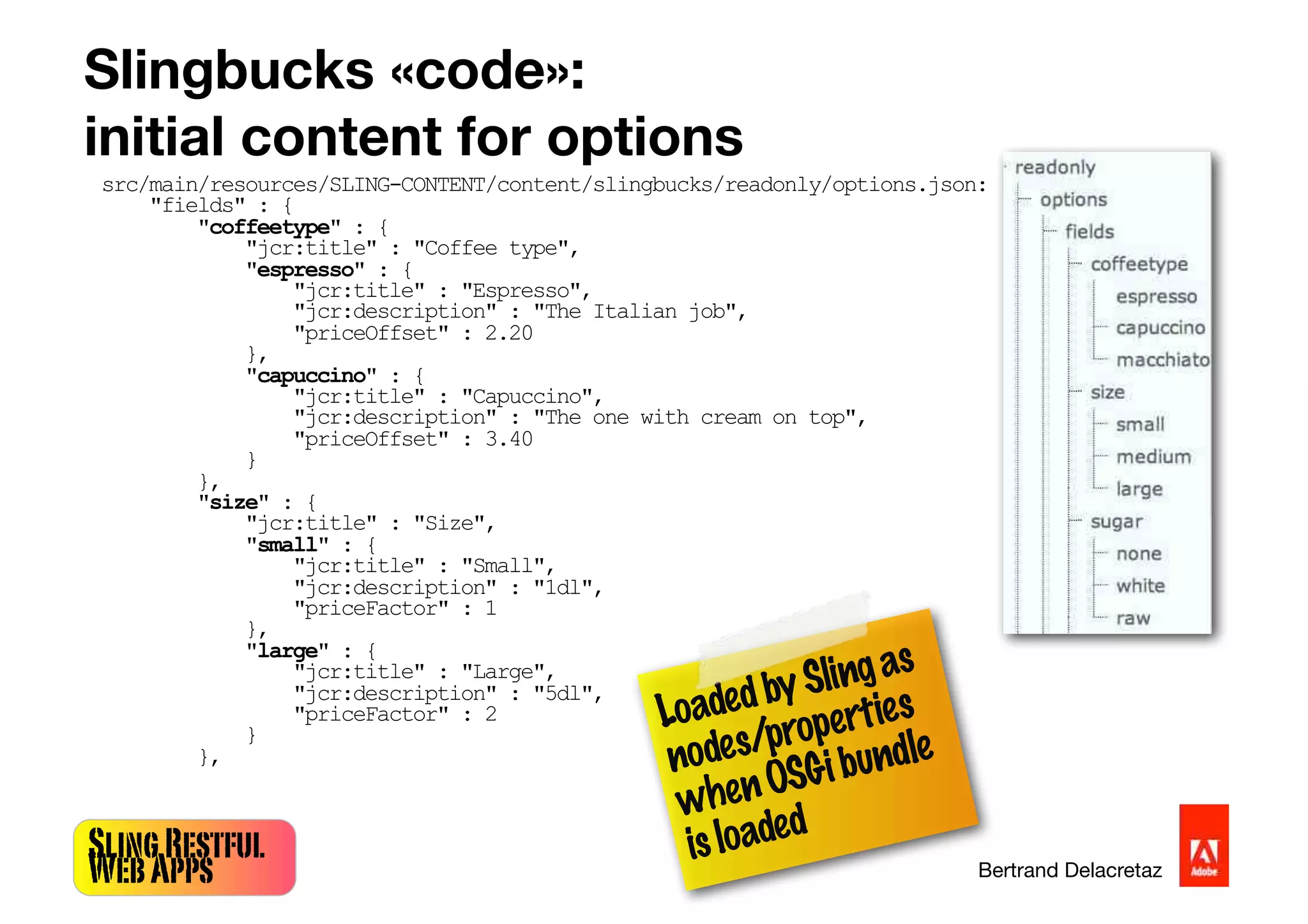 SlingRestful
WebApps Bertrand Delacretaz
Slingbucks «code»:
initial content for options
src/main/resources/SLING-CONTENT/content/slingbucks/readonly/options.json:
"fields" : {
"coffeetype" : {
"jcr:title" : "Coffee type",
"espresso" : {
"jcr:title" : "Espresso",
"jcr:description" : "The Italian job",
"priceOffset" : 2.20
},
"capuccino" : {
"jcr:title" : "Capuccino",
"jcr:description" : "The one with cream on top",
"priceOffset" : 3.40
}
},
"size" : {
"jcr:title" : "Size",
"small" : {
"jcr:title" : "Small",
"jcr:description" : "1dl",
"priceFactor" : 1
},
"large" : {
"jcr:title" : "Large",
"jcr:description" : "5dl",
"priceFactor" : 2
}
},
LoadedbySlingas
nodes/properties
whenOSGibundle
isloaded
 