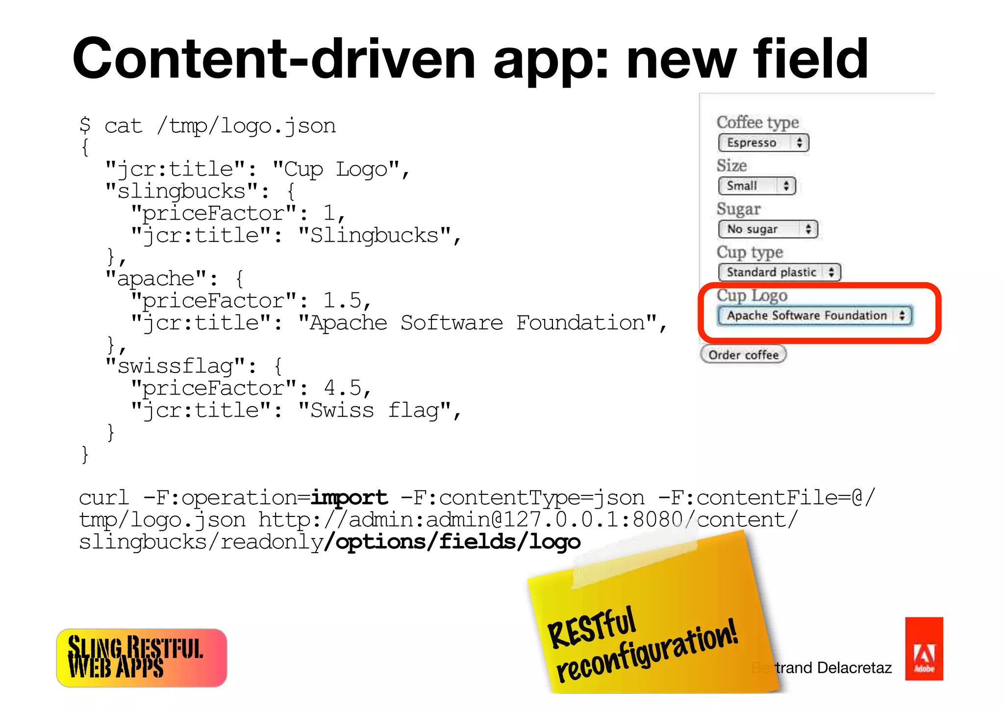 SlingRestful
WebApps Bertrand Delacretaz
Content-driven app: new ﬁeld
$ cat /tmp/logo.json
{
"jcr:title": "Cup Logo",
"slingbucks": {
"priceFactor": 1,
"jcr:title": "Slingbucks",
},
"apache": {
"priceFactor": 1.5,
"jcr:title": "Apache Software Foundation",
},
"swissflag": {
"priceFactor": 4.5,
"jcr:title": "Swiss flag",
}
}
curl -F:operation=import -F:contentType=json -F:contentFile=@/
tmp/logo.json http://admin:admin@127.0.0.1:8080/content/
slingbucks/readonly/options/fields/logo
RESTful
reconfiguration!
 