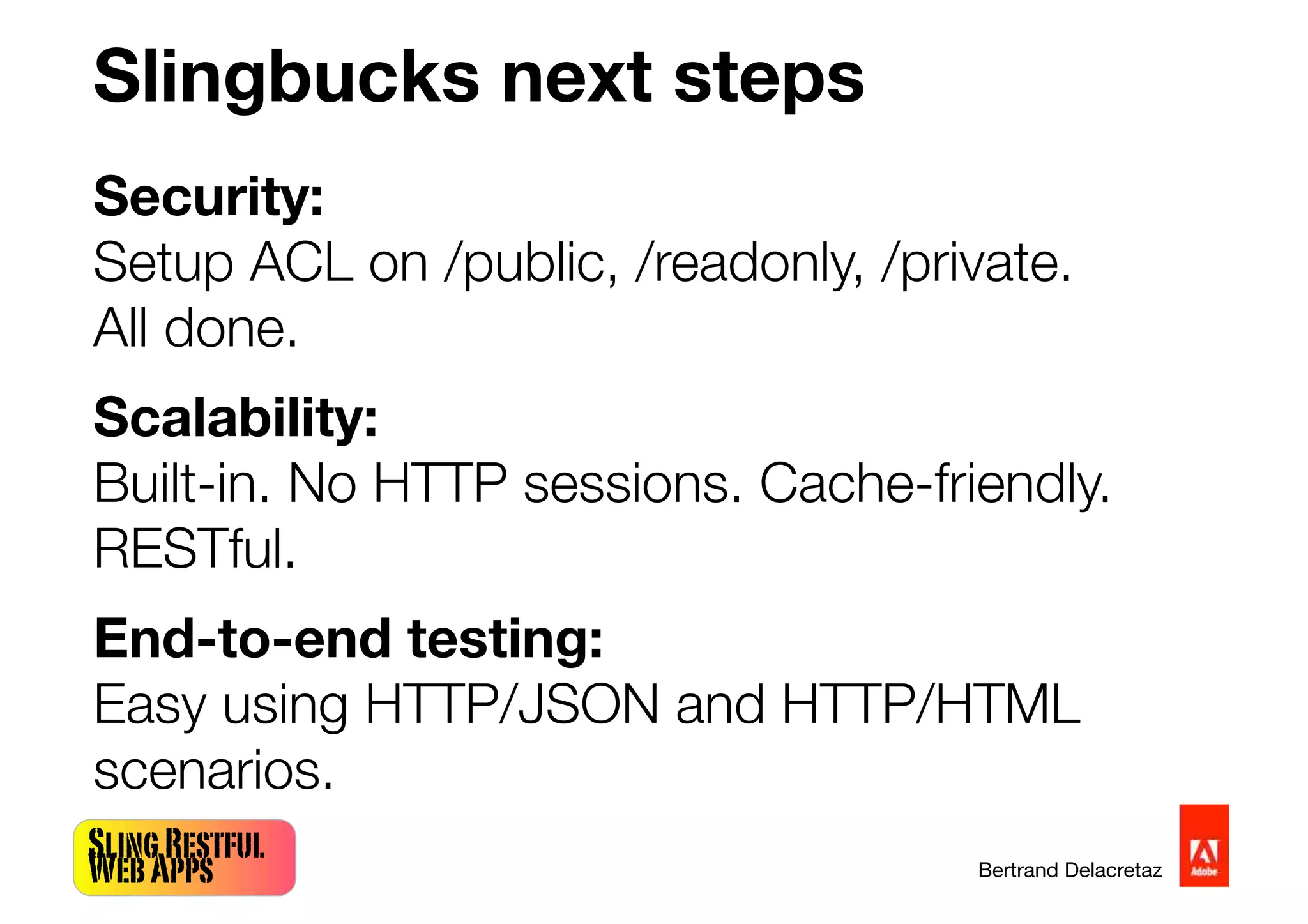SlingRestful
WebApps Bertrand Delacretaz
Slingbucks next steps
Security:
Setup ACL on /public, /readonly, /private.
All done.
Scalability:
Built-in. No HTTP sessions. Cache-friendly.
RESTful.
End-to-end testing:
Easy using HTTP/JSON and HTTP/HTML
scenarios.
 