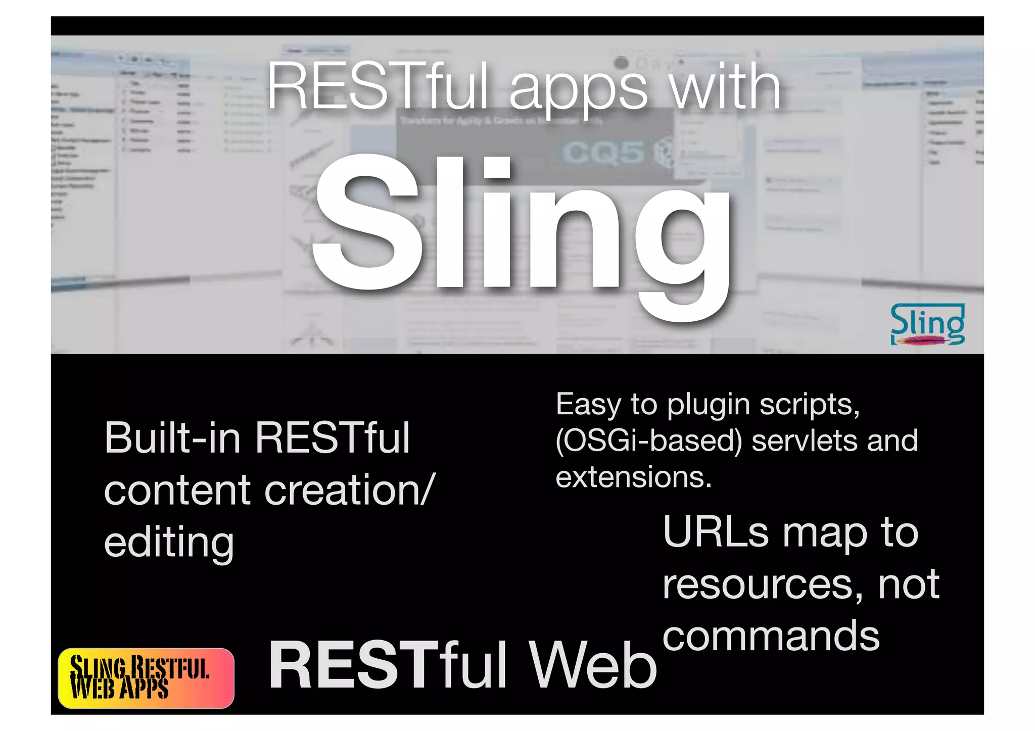 SlingRestful
WebApps
RESTful apps with
Sling
Built-in RESTful
content creation/
editing URLs map to
resources, not
commands
Easy to plugin scripts,
(OSGi-based) servlets and
extensions.
RESTful Web
 