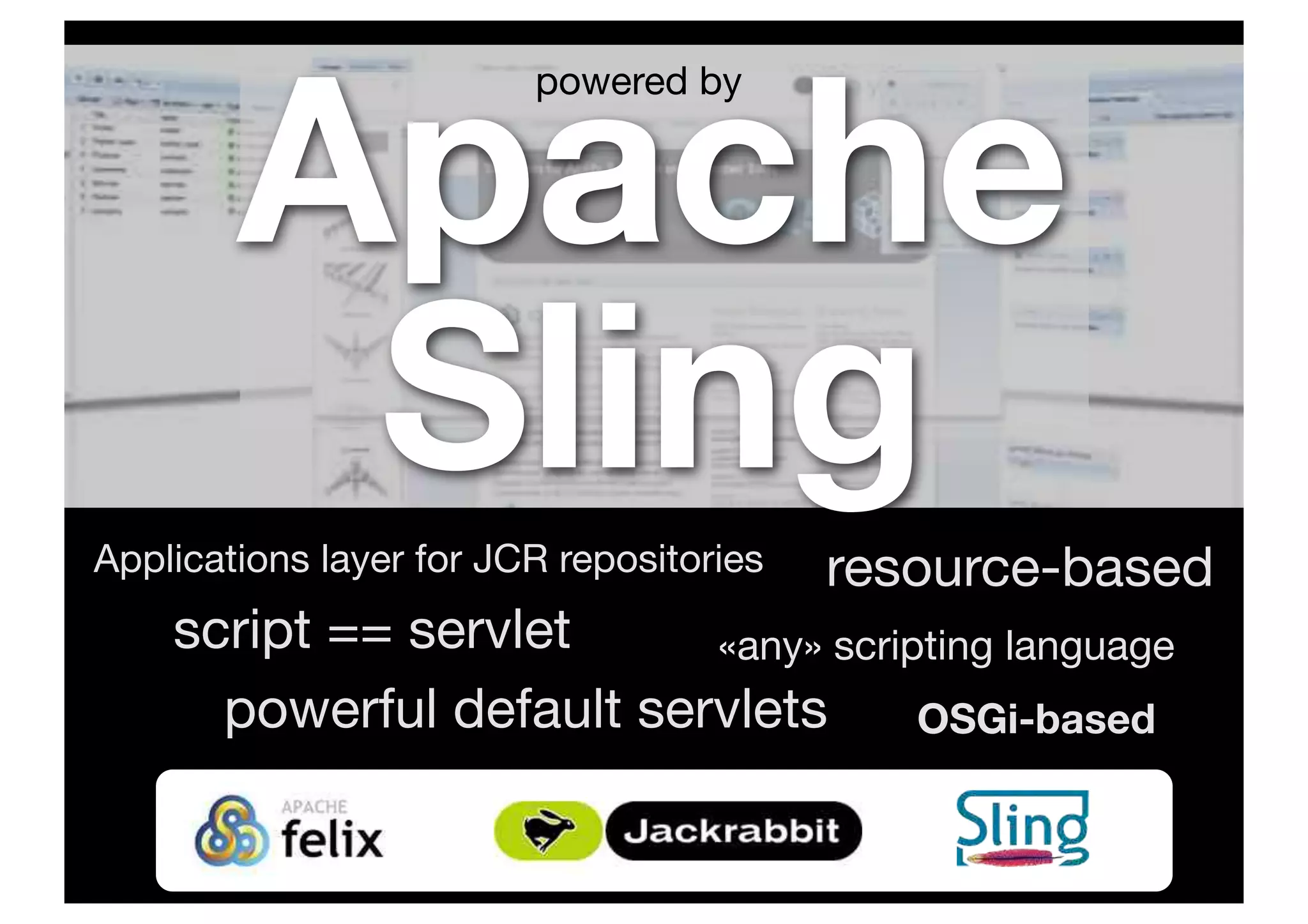 Apache
SlingApplications layer for JCR repositories
«any» scripting languagescript == servlet
OSGi-basedpowerful default servlets
resource-based
powered by
 