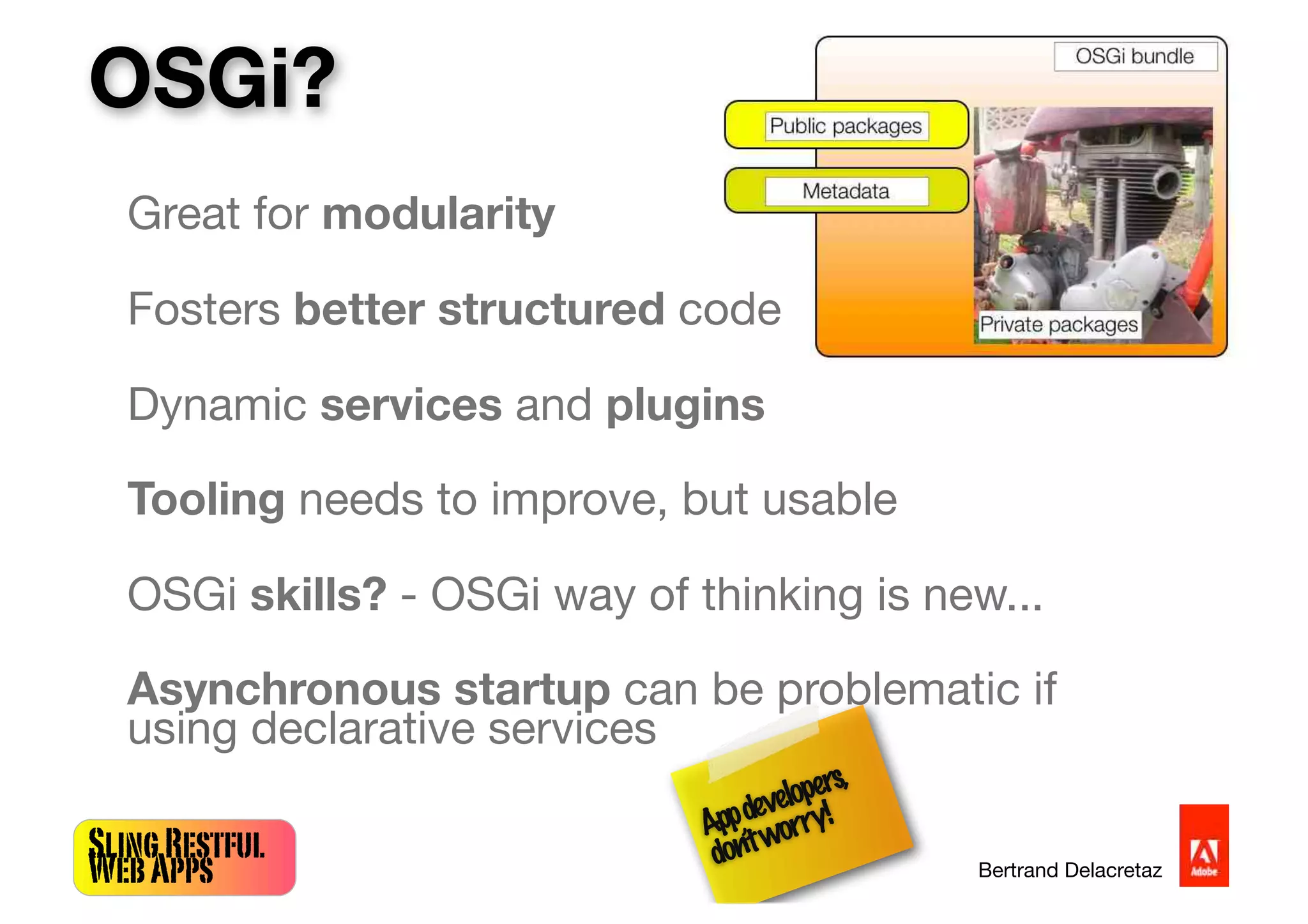 SlingRestful
WebApps Bertrand Delacretaz
Great for modularity
Fosters better structured code
Dynamic services and plugins
Tooling needs to improve, but usable
OSGi skills? - OSGi way of thinking is new...
Asynchronous startup can be problematic if
using declarative services
OSGi?
Appdevelopers,
don’tworry!
 