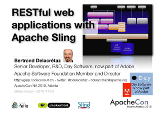 Bertrand Delacrétaz
Senior Developer, R&D, Day Software, now part of Adobe
Apache Software Foundation Member and Director
http://grep.codeconsult.ch - twitter: @bdelacretaz - bdelacretaz@apache.org
ApacheCon NA 2010, Atlanta
slides revision: 2010-11-03
1
RESTful web
applications with
Apache Sling
 