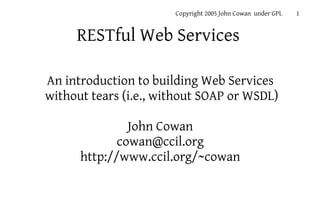 Copyright 2005 John Cowan under GPL   1


     RESTful Web Services

An introduction to building Web Services
without tears (i.e., without SOAP or WSDL)

               John Cowan
             cowan@ccil.org
      http://www.ccil.org/~cowan