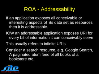 Smart IT Engineering Ltd. REST Constraints Layered System The layered system style or also popularly referred to as n-layer system allows an architecture to be composed of hierarchical layers by constraining component behavior such that each component cannot "see" beyond the immediate layer with which they are interacting. Code-On-Demand Allows client functionality to be extended by downloading and executing code in the form of  applets  or  scripts . This simplifies clients by reducing the number of features required to be pre-implemented. 