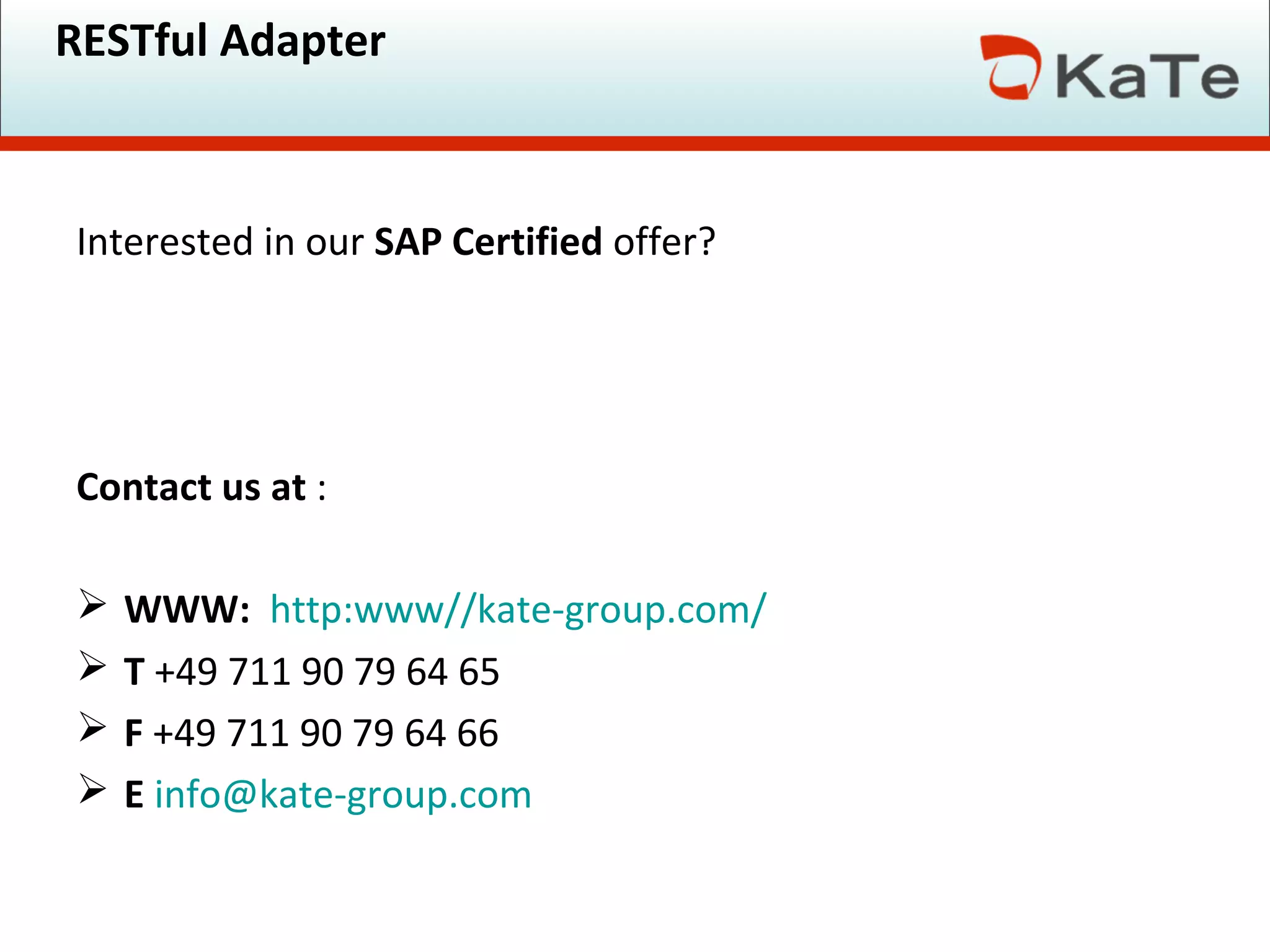 RESTful Adapter
Interested in our SAP Certified offer?
Contact us at :
 WWW: http:www//kate-group.com/
 T +49 711 90 79 64 65
 F +49 711 90 79 64 66
 E info@kate-group.com
 