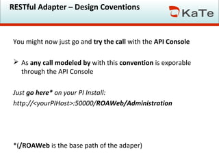 RESTful Adapter – Design Coventions

You might now just go and try the call with the API Console
 As any call modeled by with this convention is exporable
through the API Console
Just go here* on your PI Install:
http://<yourPIHost>:50000/ROAWeb/Administration

*(/ROAWeb is the base path of the adaper)

 