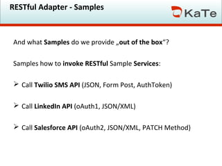 RESTful Adapter - Samples

And what Samples do we provide „out of the box“?
Samples how to invoke RESTful Sample Services:
 Call Twilio SMS API (JSON, Form Post, AuthToken)
 Call LinkedIn API (oAuth1, JSON/XML)
 Call Salesforce API (oAuth2, JSON/XML, PATCH Method)

 