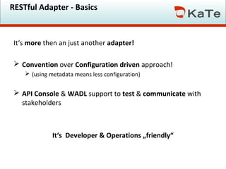 RESTful Adapter - Basics

It‘s more then an just another adapter!
 Convention over Configuration driven approach!
 (using metadata means less configuration)

 API Console & WADL support to test & communicate with
stakeholders

It‘s Developer & Operations „friendly“

 