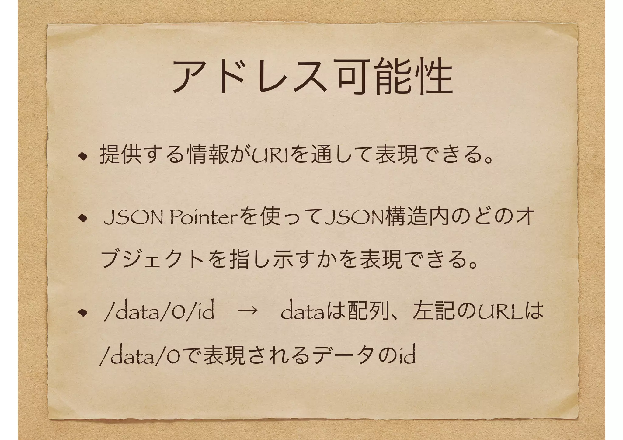アドレス可能性 
提供する情報がURIを通して表現できる。 
JSON Pointerを使ってJSON構造内のどのオ 
ブジェクトを指し示すかを表現できる。 
/data/0/id　→　dataは配列、左記のURLは 
/data/0で表現されるデータのid 
 