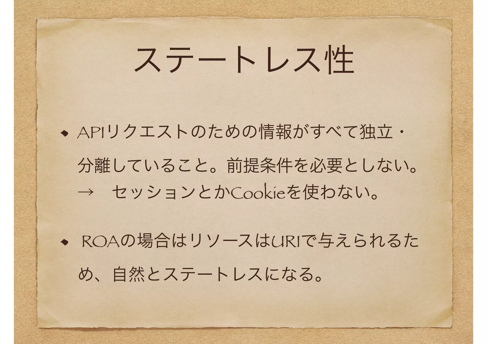 ステートレス性 
APIリクエストのための情報がすべて独立・ 
分離していること。前提条件を必要としない。 
→　セッションとかCookieを使わない。 
ROAの場合はリソースはURIで与えられるた 
め、自然とステートレスになる。 
 