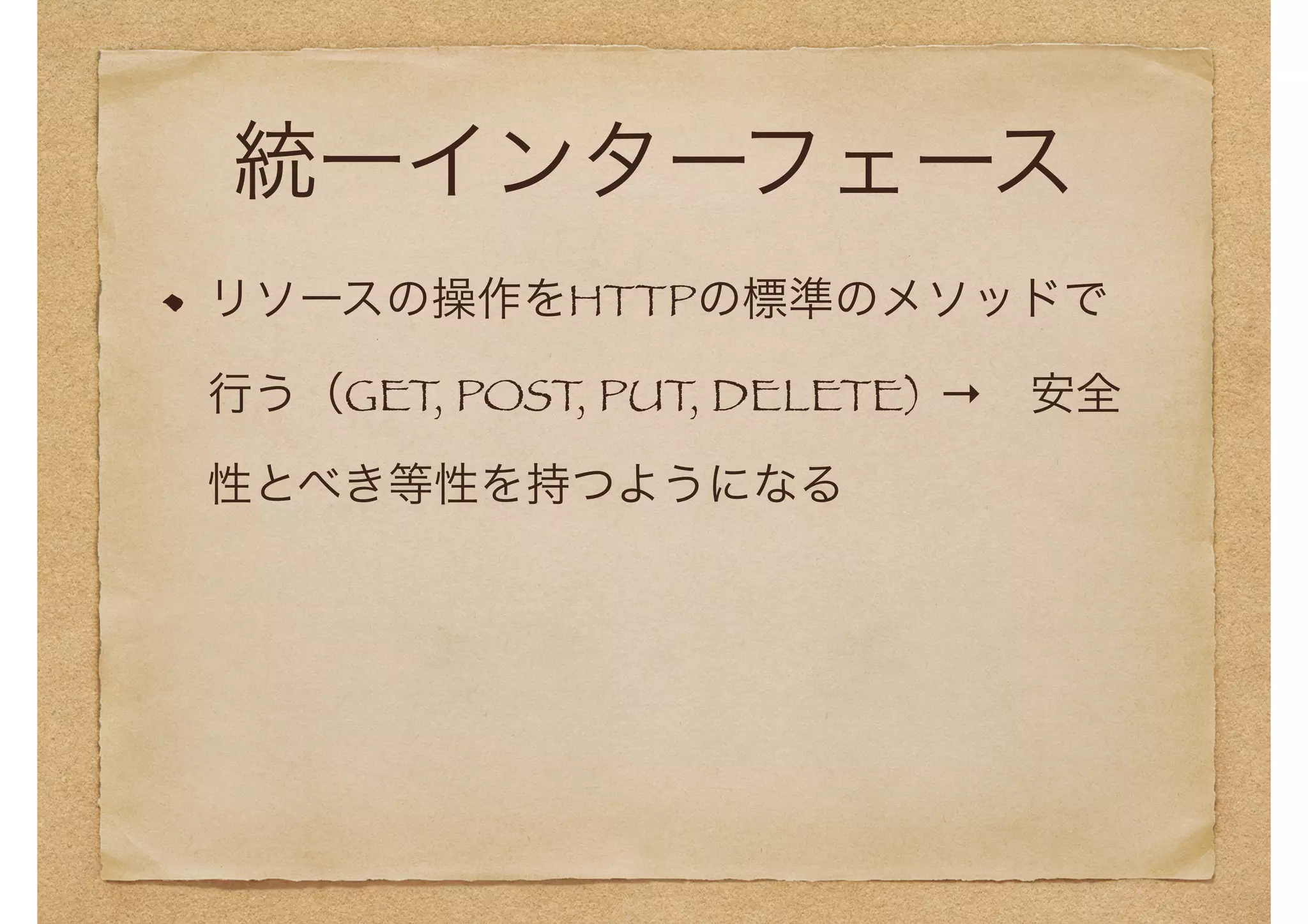統一インターフェース 
リソースの操作をHTTPの標準のメソッドで 
行う（GET, POST, PUT, DELETE) →　安全 
性とべき等性を持つようになる 
 