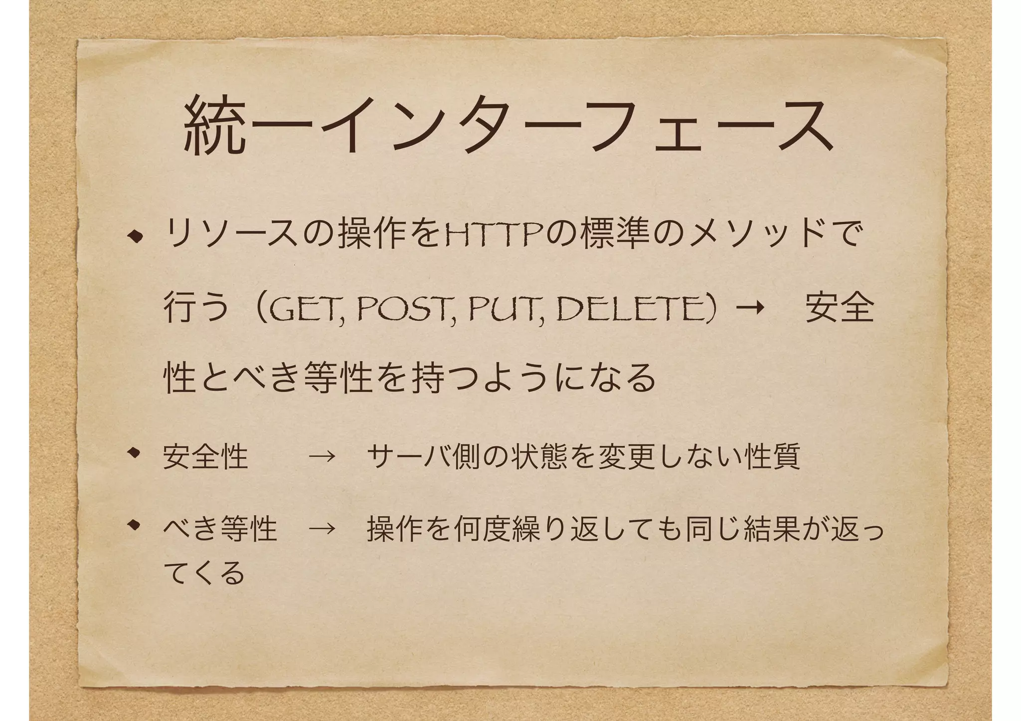 統一インターフェース 
リソースの操作をHTTPの標準のメソッドで 
行う（GET, POST, PUT, DELETE) →　安全 
性とべき等性を持つようになる 
安全性　　→　サーバ側の状態を変更しない性質 
べき等性　→　操作を何度繰り返しても同じ結果が返っ 
てくる 
 