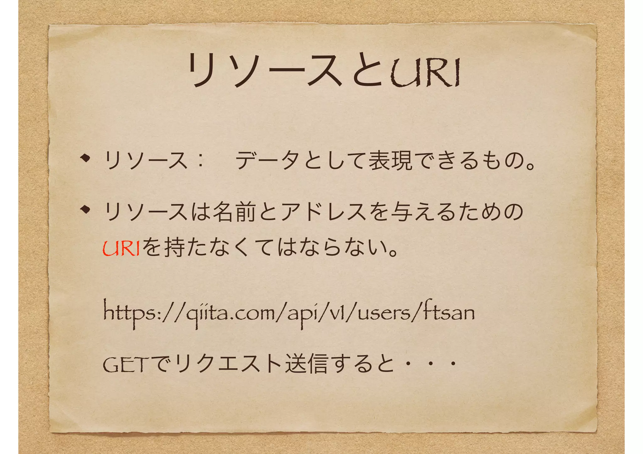 リソースとURI 
リソース：　データとして表現できるもの。 
リソースは名前とアドレスを与えるための 
URIを持たなくてはならない。 
　https://qiita.com/api/v1/users/ftsan 
　GETでリクエスト送信すると・・・ 
 