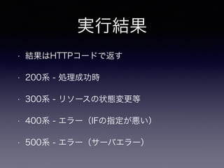 実行結果
• 結果はHTTPコードで返す
• 200系 - 処理成功時
• 300系 - リソースの状態変更等
• 400系 - エラー（IFの指定が悪い）
• 500系 - エラー（サーバエラー）
 