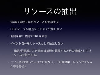 リソースの抽出
• Webに公開したいリソースを抽出する
• DBのテーブル構造をそのまま公開しない
• 名詞を探し名詞でURLを表現
• イベント自体をリソースとして抽出しない
• 承認/否認等。この場合は状態を管理するための情報としてリ
ソースを抽出する。
• リソースはDBレコードだけはない。（計算結果、トランザクショ
ン等もある）
 