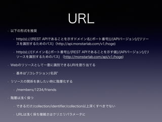 URL
• 以下の形式を推奨
• http(s)://{REST APIであることを示すドメイン名(:ポート番号)}/{APIバージョン}/{リソー
スを識別するためのパス}（http://api.monstarlab.com/v1/hoge)
• http(s)://{ドメイン名(:ポート番号)}/{REST APIであることを示す値}/{APIバージョン}/{リ
ソースを識別するためのパス} （http://monstarlab.com/api/v1/hoge)
• Webのリソースとして一意に識別できるURIを割り当てる
• 基本は /コレクション/名詞
• リソースの関係を表したい時に階層化する
• /members/1234/friends
• 階層は浅く保つ
• できるだけ/collection/identiﬁer/collection以上深くすべきでない
• URLは浅く保ち複雑さはクリエリパラメータに
 