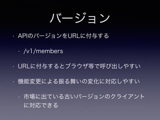 バージョン
• APIのバージョンをURLに付与する
• /v1/members
• URLに付与するとブラウザ等で呼び出しやすい
• 機能変更による振る舞いの変化に対応しやすい
• 市場に出ている古いバージョンのクライアント
に対応できる
 