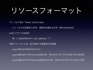リソースフォーマット
• フィールド名は「lower camel case」
• フィールドの先頭を小文字、単語の先頭は大文字（例:memberId）
• nullとブランクは区別
• 例：{ dateOfBarth : null, address: }
• 日時フォーマットは、ISO-8601の拡張形式を推奨
• yyyy-MM-dd 例:2015-01-01
• yyyy-MM-dd T HH:mm:ss.SSSZ 例： 2015-01-01T10:10:20.123+09:00
• yyyy-MM-dd T HH:mm:ss.SSSZ(UTC) 例： 2015-01-01T10:10:20.123Z
 