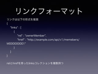 リンクフォーマット
リンクは以下の形式を推奨
{
"links" : [
{
"rel" : "ownerMember",
"href" : "http://example.com/api/v1/memebers/
M000000001"
}
]
}
relとhrefを持ったlinksコレクションを複数持つ
 