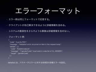 エラーフォーマット
• エラー時は同じフォーマットで応答する。
• クライアントが自己解決できるように詳細情報を含める。
• システムの脆弱性をさらすような事象は詳細情報を含めない。
• フォーマット例
{
"code" : "e.ex.fw.7001",
"message" : "Validation error occurred on item in the request body.",
"details" : [ {
"code" : "ExistInCodeList",
"message" : ""genderCode" must exist in code list of CL_GENDER.",
"target" : "genderCode"
} ]
}
• detailsには、パラメータエラーに対する各項目の詳細エラーを設定。
 