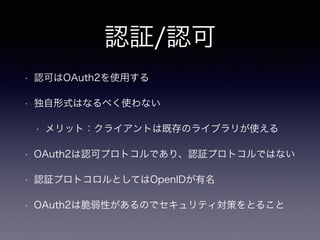 認証/認可
• 認可はOAuth2を使用する
• 独自形式はなるべく使わない
• メリット：クライアントは既存のライブラリが使える
• OAuth2は認可プロトコルであり、認証プロトコルではない
• 認証プロトコロルとしてはOpenIDが有名
• OAuth2は脆弱性があるのでセキュリティ対策をとること
 