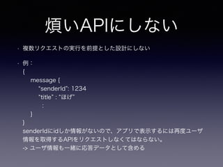 煩いAPIにしない
• 複数リクエストの実行を前提とした設計にしない
• 例：
{
message {
senderId : 1234
title : ほげ
:
}
}
senderIdにidしか情報がないので、アプリで表示するには再度ユーザ
情報を取得するAPIをリクエストしなくてはならない。
-> ユーザ情報も一緒に応答データとして含める
 