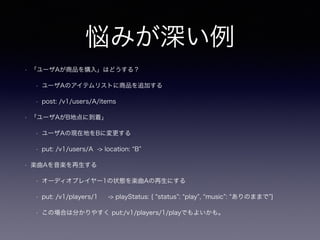 悩みが深い例
• 「ユーザAが商品を購入」はどうする？
• ユーザAのアイテムリストに商品を追加する
• post: /v1/users/A/items
• 「ユーザAがB地点に到着」
• ユーザAの現在地をBに変更する
• put: /v1/users/A -> location: B
• 楽曲Aを音楽を再生する
• オーディオプレイヤー1の状態を楽曲Aの再生にする
• put: /v1/players/1 -> playStatus: { status : play , music : ありのままで }
• この場合は分かりやすく put:/v1/players/1/playでもよいかも。
 