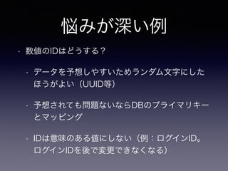 悩みが深い例
• 数値のIDはどうする？
• データを予想しやすいためランダム文字にした
ほうがよい（UUID等）
• 予想されても問題ないならDBのプライマリキー
とマッピング
• IDは意味のある値にしない（例：ログインID。
ログインIDを後で変更できなくなる）
 