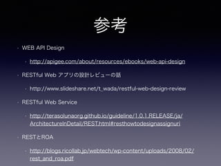 参考
• WEB API Design
• http://apigee.com/about/resources/ebooks/web-api-design
• RESTful Web アプリの設計レビューの話
• http://www.slideshare.net/t_wada/restful-web-design-review
• RESTful Web Service
• http://terasolunaorg.github.io/guideline/1.0.1.RELEASE/ja/
ArchitectureInDetail/REST.html#resthowtodesignassignuri
• RESTとROA
• http://blogs.ricollab.jp/webtech/wp-content/uploads/2008/02/
rest_and_roa.pdf
 